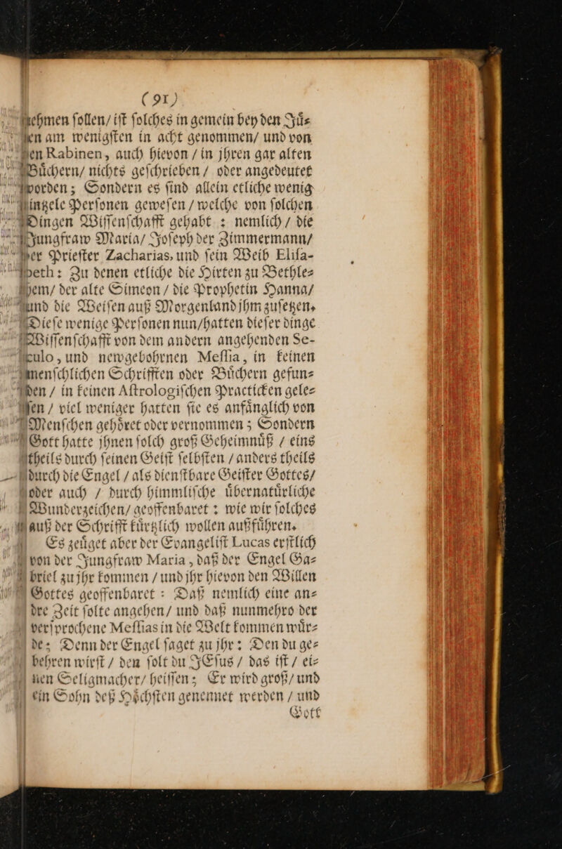 ehmen follen/ iſt folches in gemein bey den Juͤ⸗ en am mweniaften in acht genommen / und von „Wen Rabinen, auch) hievon / in jhren gar alten Bauͤchern / nichts geichrieben / oder angedeutet Moorden; Sondern es find allein etliche wenig nßtzele Perſonen geweſen / welche von folchen Dingen Wiſſenſchafft gehabt. x nemlich / die dungfraw Maria / Joſeph der Zimmermann/ er Prieſter Zacharias, und fein Weib Elifa- “eth: Zu denen etliche die Hirten zu Bethle— Shem/ der alte Oimeon / die Prophetin Hanna / And die IBeifen auf Morgentand ihm zulegen, Diefe wenige Perſonen nun / hatten diefer dinge Wiſſenſchafft von dem andern angehenden Se- kulo,und newgebohrnen Meſſia, in feinen menschlichen Schrifften der Buͤchern gefuns den / in feinen Aftrologifchen Practicken geles den / viel weniger harten fie es anfänglich von EMenfchen gehoͤret oder vernommen; Sondern Gott Harte ihnen folch groß Geheimnuͤß 7 eing theils durch feinen Geiſt ſelbſten /anders theils durch die Engel / als dienſtbare Geiſter Gottes / Under auch / durch himmliſche uͤbernatuͤrliche Wunderzeichen / geoffenbaret: wie wir ſolches auß der Schrifft kuͤrtzlich wollen außfuͤhren. Es zeuͤget aber der Evangeliſt Lucas erſtlich upon der Jungfraw Maria , daß der Engel Gas u briel zu jhr kommen / und jhr hievon den Willen Gottes geoffenbaret: Daß nemlich eine ans dre Zeit folte angehen/ und daß nunmehro der veriprochene Mefhas in die Welt kommen wuͤr— de: Dennder Enael ſaget zu jhr: Den du ger behren wirft / den folt du JEſus / das iſt / ei⸗ en Seligmacher/ heilen; Er wird groß/ und ein Sohn dei Hoͤchſten genennee werden / und Gott —