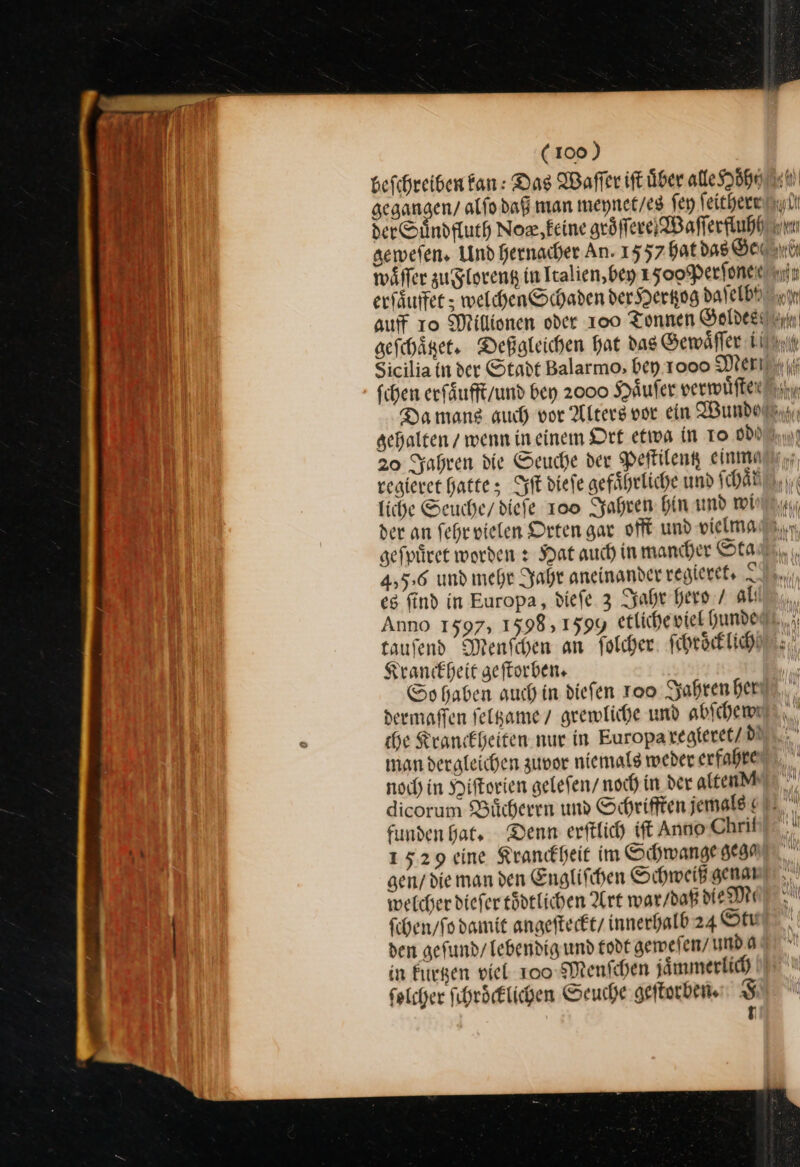 fchen erfäufft/und ben 2000 Käufer verwuͤſter gehalten / wenn in einem Ort etiva in To od regieret hatte; Iſt diefe gefährliche und ſchaͤt liche Seuche/ dieſe 100 Jahren hin und wi der an ſehr vielen Orten gar offt und vielma *6 4,56 und mehr Jahr aneinander vegierets I es find in Europa, diefe 3 Jahr hero / alı taufend Menfchen an folcher: ſchroͤcklich Krankheit geſtorben. dermaffen ſeltzame 7 grewliche und abichemwi che Krankheiten. nur in Europaregieret/ de man dergleichen zuvor niemals weder erfahre noch) in Hiſtorien gelefen/ noch in der alten funden hat, Denn erftlich iſt Anno Chrif 1529 eine Krankheit im Schwange gega welcher dieſer toͤdtlichen Art war / daß die Mt ſchen/ ſo damit angeſteckt / innerhalb 24 Oft den geſund / lebendig und todt geweſen / unda in kuͤrtzen viel 100 Menſchen jaͤmmerlich ſolcher ſchroͤcklichen Seuche geſtorben. F j