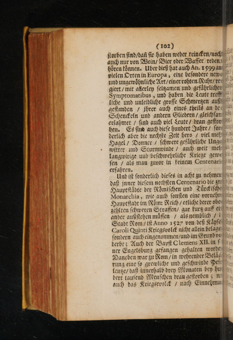 Symptomatibus , und haben ‚die, Leute trefff geſtanden / ihrer auch eines. theils an dei derlich aber die nechſte Zeit hero / viel met Hagel / Donner / ſchwere gefaͤhrliche Unge witter und Sturmwinde / auch weit mel langwirige und befcehwehrliche Kriege gene fen / als man zuvor in feinem Centenari erfahren, Und ist fonderlich diefeg in acht zu nehmen daß inner diefem nechften Centenario die zu Hauptſtaͤdte der Roͤmiſchen und Tuͤrckiſche Monarchia, wie auch ſonſten eine vornehn Hauptſtadt im Roͤm: Reich / erliche derer obe zehlten fchweren Straffen/ gar kurtz auff ei ander außftehen muͤſſen / als nemblich 7 I Stadt Rom/ift Anno 1527 von deß Kaͤhſe Caroli Quinti Kriegsvolck nicht allein belage ſondern auch eingenommen / und im Grundve derbt; Auch der Bapſt Clemens XI.in ner Engelsburg gefangen gehalten worde Daneben war zu Rom / in wehrender Belaͤ rung eine fo grewliche und geſchwinde Peſ lenße / daß innerhalb drey Monaten bey hu der£ taufend Menſchen dram geftorben 5; W auch das Kriegsevolck / nach Einnehmu