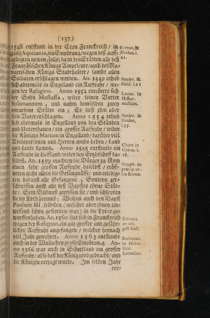 ——— i (137) pen Aquitania,ein&amp;mpörung/w egen deß auff⸗ * idan.l, Soldaten erfchlagen worden, An. 1549 erhub Sander. &amp; ſich abermals in Engelland ein Auffruhr / wer Sleid. 1.21 Leonc. in i ſtch abermals in Enge lland von den Staͤnden Sleidan, und Unterthanen / ein groſſer Auffruhr / wider ein aen 0 Engelland / dariiber viel Adelsperionen und Herren. umbs Leben / Land epe Er er kamen. Anno 1558, entftunde ein on Auffruhr in Leffland / wider den Ertzbiſchoff daz 18. ſelbſt. An, 1559. machten vie? Bürger zu Rom ** — — Onuph. de einen Sehr groſſen Auffruhr daſelbſt / eroͤff⸗ prekip.ur- nefen nicht alke in die Gefaͤngnuͤſſe / underledige bis Romz ten darauß alle Sf angene z Sondern zer= ſchmiſſen auch alle def Bapſtes ehrne Staͤd— fe: Sein Bildn wi Br. ed nen bi fte im Koth herumbz Wolten auch den Bapft Paulum III ſelbſten (welcher aber jhnen un— wiſſend ſchon geſtorben m; A in die Tyber ge— worffenhaben. An. 1560 hat ſich in —— Eizinu: wegen der Religion,ein gar groſſer und gefährs ze reb. licher Auffruh r ange fangen / we elcher erw — ——— vie Jahr gewehret. Anno I 563 eneftinde puchanan. aue hind er W ——— Ai “offe Empoprı ung AnN- in Hiiton NO 1566 war auch in Schottland ein groffer Scor a Ahr / alſo daß der Koͤnig umbgebracht / und Fe Re ie Koͤnigin verjagt wurde. Im ſelben Jahr ent⸗