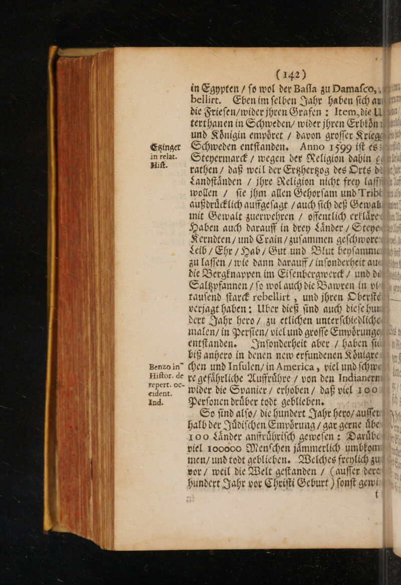 Etzinger in relat. Hiſt. Benzo in” Hiftor. de repert. oc eident. ind. (142) in Egypten / fo wol der Bafla zu Damafco, ı bellirt. Ebenimfelben Jahr Haben fich au: terthanen in Schweden, wider jhren Erbkoͤn und Königin empoͤret / davon groſſer Kriege Schweden entſtanden. Anno 1599 ift es Steyermarck / wegen. ber Religion babin ei rathen daß weil der Ertzhertzog des Orts di Sandftänden / Ihre Religion nicht frey Taffi wollen / fie jhm olen Gehorfam und Tribi sußdrücklich auffgeſagt / auch ſich deß Gewal init Gewalt zuerwehren / offentlich erklären Haben auch darauff in drey Laͤnder / Steye Kerndten / und Crain / zuſammen geſchwore seid Ehr/Hab / Gut und Blut beyſamme zu laſſen / wie dann darauff / inſonderheit au die Bergknappen im Eiſenbergwerck / und de Saltzpfannen / ſo wol auch die Bawren in vi tauſend ſtarck rebellirt, und jhren Oberſte seriagt haben: Uber dieß ſind auch dieſe hur dert Jahr hero / zu etlichen unterſchledliche malen / in Perſien / viel und groſſe Empoͤrunge entſtanden. Inſonderheit aber / haben fir biß anhero in denen new erfundenen Koͤnigre chen und Infulen/in America, viel und ſchwe ve gefährliche Auffruͤhre / von den Indianern wider die Spanier / erboben/ daß viel 100 Perſonen drüber todt geblieben, So ſind alſo / die hundert Jahr hero / auffer halb der Juͤdi ben ——— gerne uͤbe 100 $änder anffruͤhriſch geweſen; Daruͤbe viel 100000 Menſchen jaͤmmerlich umbkom men / und todt geblieben. Welches freylich zu vor / weil die Welt geſtanden / (auſſer dere hundert Jahr vor Chriſti Geburt) ſonſt gewi