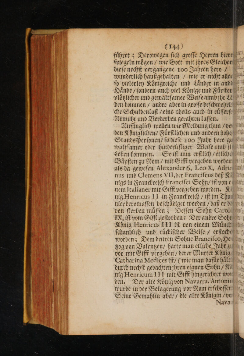 fuͤhret; Derowegen fich groſſe ſſe Herren hier ſpiegeln moͤgen / wie Gott mit jhres Gleicher dieſe nechſt vergangene 100 Jahren hero / Haͤnde /fondern auch viel Rönige und Fürfter —99 ben kommen / andre aber in groſſe beſchwehrl che Schuldenlaft / eins theils auch in eüfferf Armuht und Verderben gerahten laſſen. Anfaͤnglich wollen wir Meldung thun / vo Standsperfonen/ fodief e 100 Jahr hero gi waltfamer oder hinderliſtiger Weite umb jl Leben kommen, Opoift nun erfilich / etliche Bäpften zu Rom / mit Gifft vergeben worden als da geweſen Alexander 6, LeoX, Adri: nus und Clemens VII,der Francifcus deß K nigs in Franckreich Francifci Sohn / iſt von e nem Italianer mit Gifft vergeben worden. K nig Henricus II in Franckreich / (ft ine SE nier deromaſſen beſchadiget worden / daß er d von ſterben muͤſſen; Deſſen Sohn Carol IX, tft vom Gifft ge eftorben: Derandre Sof König Henricus ITI iſt von einem Muͤnch ſchandlich und tuͤckiſcher Weiſe 7 erſtoch worden; Dem dritten Sohne Franciſco, He tzog von Valentzen / hatte man etliche Jahr 3 por mit Gifft vergeben / derer Mutter König durch nechſt gedachten jhren eignen Sohn / K nig en icum 111 mit Sifft hingerichtet wo den, Der alte König von Navarra, Antoniı wurde in der Belagerung por Rom erfchoffer Seine Gemahlin aber / die alte Königin /ve Nava