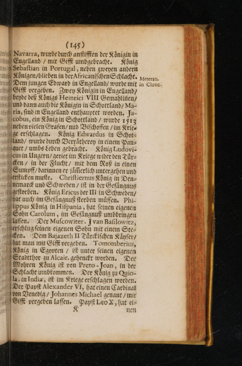 Navarra, wurde durch anſtifften der Königin in WR Engelland / mit Gifft umbgebracht, König #Sebaftian in Portugal , neben zweyen andern ſchenSchlacht. Dem jungen Edward in Engelland/ wurde mit Gifft vergeben, Zwey Koͤnlgin in Engelland) beyde deß Könige Heinrici VIII Gemahliñen/ und dann auch die Königin in Schottland Ma- ria, find in Engelland enthauptet worden, Ja- cobus, ein König in Schottland / wurde 1513 neben vielen Grafen / nud Biſchoffen /im Kries uge erichlagen, König Edwardus in Schot: land/ wurde durch Derrätherey in einem Pan⸗ quet / umbs Leben gebracht. König Ludoviz jeusin Ungern/ geriet im Kriege wider den Tiir- Ken / in der Flucht / mit dem Roß in einen 2 Sumpff/ darinnen er jaͤm̃erlich untergehen und erſticken muſte. Chriftiernus König in Den⸗ Anemarck und Schweden / iſt in der Gefaͤngnus geſtorben. König Ericusder IH in Schweden/ at auch im Gefaͤngnuß fterben müffen, Phi- ‚@lippus König in Hifpania , hat feinen eigenen Sohn Carolum , im Gefaͤngnuß umbbringen laſſen. Der Mufcowiter, Jvan Bafilowitz, Herichlug feinen eigenen Sohn mit einem Ste: Aden, Dem Bajazerh II Tuͤrckiſchen Kaͤyſer / hat man mie Gifft vergeben. Tomomberius, König in Egypten / iſt unter feinen eigener Stadtthor zu Alcair, gehenft worden, Der Mohren König ift von Preto-Joan, in der Schlacht umbkommen. Der Könfg zu Quio- la, inIndia, iſt im Kriege erfchlagen worden, Der Papſt Alexander VI, Hateinen Cardinal von Venedig / Johannes Michael aenant /mir 1 Sift vergeben laſſen. Papſt Leo X, hat ei- Tore N nen Meteran. in Chron