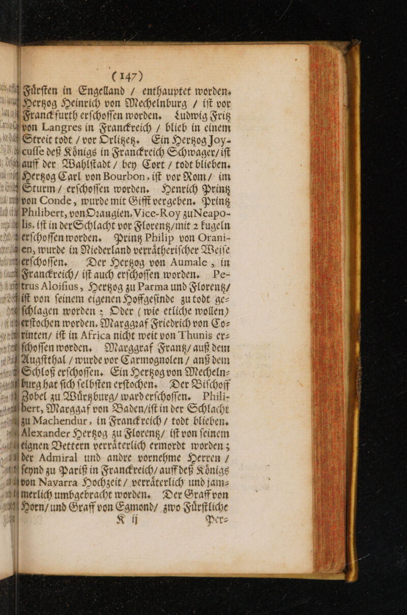 Fuͤrſten in Engelland / enthauptet worden, MHertzog Heinrich von Mechelnburg / it vor Sranckfurth erfchoffen worden, Ludwig Fritz upon Langres in Srandreich / blieb in einem EStreit todt / vor Orlitzetz. Ein Herkog Joy- Weufle deß Königs in Franckreich Schwager / ift auf der Wahlitadt / bey Cort / todt blieben, Hertzog Earl von Bourbon; ift vor Romy im ESturm / erfihoffen worden. Henrich Pring ‚mon Conde , wurde mit Gifft vergeben, Pring ME Philibert, vonDzangien, Vice-Roy zuNeapo- ug ls, tft in der Schlacht vor Florentz / mit 2 kugeln Merſchoſſen worden. Printz Philip von Orani- “en, wurde in Niederland verrätberifcher Weile Merichoffen, Der Herkog von Aumale , in Franckreich / iſt auch erfchoffen worden. Pe- trus Aloifius, Hertzog zu Parma und Florentz / Miſt von feinem eigenen Hoffgefinde zu todt ge— Aſchlagen worden » Oder ( wie etliche wollen) MB erfischen worden, Marggeaf Sriedrich von Eos rinten / iſt in Africa nicht weit von Thunis er⸗ hoffen worden, Margaraf Srank/auß den Augſtthal / wurde vor Carmognolen / anf dem A Schloß erſchoſſen. Ein Herkogvon Mecheln⸗ burg bat ſich ſelbſten erſtochen. Der Biſchoff WZobel zu Wuͤrtzburg / ward erſchoſſen. Phili- eert, Marggaf von Baden / iſt in der Schlacht „u Machendur, in Franckreich / todt blieben, Alexander Hertzog zu Florentz / iſt von feinem Meignen Vettern verraͤterlich ermordt worden; „der Admiral und andre vornehme Herren / N feynd zu Parif in Franckreich / auffdeß Königs Moon Navarra Hochzeit / verräterlich und jams merlich umbaebracht worden, Der Graff von MHorn / und Graff von Egmond / zwo Fuͤrſtliche | KR Per⸗ E