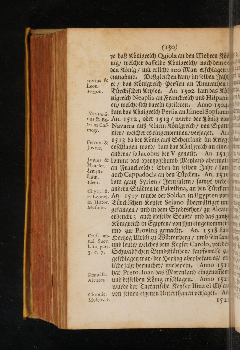 den König / mit etliche 100 Man erfchlagen ai g, einnahme · Deßaleichen kam / im ſelben ah con. _ ke/ das Königreich Perfien an Amurathenı Leon. nigreich Neaplis an Franckreich und Hifpanıı vartoma. kam das Königreich Perſia an Iimeel Sophum nus &amp; Ba- An. 1512, Oder 1513 / wurde der König vor —— RE Et hr terinCof- Navarra auß feinem Königreich / von Spam Er nier / weichereseingenommen/verjaget, Aı Ferron. ge 1513 da der König auß Schottland im Krieg Tovius. erfihlagen ward/ Fam das Königreich an eine: andern/ fo Iacobus der V genaüt, An. 151, — &amp; kommt das Hertzogthumb Meyland abermal ce an Franckreich: Eben im ſelben Jahr / Far auch) Cappadocia an den Türken» An. 1510 Idem. kam gang Syrien / Jeruſalem / fampt viele Ehyı.j.g. andern Staͤdten in Palæſtina, an den Tuͤrcken et Leoncl. An. 1517 wurde der Soldan inEgypten vot in Hiftor. Türkischen Keyſer Selimo übermwältiget un Mululm. gefangen / und in dem Stadtsthor/ zu Alcaii erhenckt; auch dieſelbe Stadt / und das gant Koͤnigreich in Egipten / von ihm eingenommen und zur Proving gemacht An. 1518 kai et an Hertzog Ulrich zu Wirtenberg / umb feinlanı 1. 10, part. Und leute / welches dem Keyſer Carolo, von de 3.0.7. Schwabiſchen Bundsftänden/ kauffsweiſe zi geſchlagen war / der Hertzog aber bekam es / ef liche jahr hernacher wiederein, Anno 151 ptanciſe. Hat Preto-Ioan das Morenland eingenom̃en Alvarcz und deſſelben Koͤnig erſchlagen. Anno 152 wurde der Tartariſche Keyſer Iſma el Eh aı Chronic. von feinen eigenen Unterthanen verjaget. At Moſcov 152