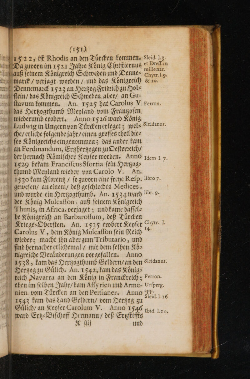 (157) 152 22, tft Rhodis an den Tuͤrcken kommen. Sleid. 1 mill enar- auß feinem Königreich Schweden und Denne⸗ cnyrr. ſtein / das Königreich Si hweden aber/ an Gu- das Herkogthumb Meyland vom Srangofen Ludwig in Ungern von Türeken erleget; wel⸗ Sleidanus. che / etliche folgende jahr/ einen groffes theil dies fes Koͤnigreichs eingenommen; das ander Fam an Ferdinandum, Erghergsgen zu Defterzeich/ der hernach Römifcher Keyſer worden, Anno dem 1.7. 1529 befam Francifcus Sfortia fein Hertzog⸗ | thumb Meyland wieder von Carolo V. An. 1530 fam Florentz / fo zuvorn eine freye Reſp. libro7. geweien/ aneinemy def geſchlechts Medices, und wurde ein Hertzogthumb. An. 1534 ward Übr- 9- der König Mulcaflon ; auß feinem Königreich Thunis, in Africa, verjaget ; und ame daffels be Königreich an Barbaroflum, deß Türken _ Kriege-DOberften, An. 1535 erobert Keyſer Pyir. I: Carolus V , den König Mulcaflon fein Reich * wieder; macht jhn aber zum Tributario, und ſind hernacher etlichemal / mit dem ſelben Koͤ— nigreiche Veraͤnderungen vorgefallen. Anno 1538, kam das Hertzogthumb Geldern / an den Sleidanus. Hertzog zu Guͤlich. An. 1542, Fam das König- reich Navarra an den König in Franckreich; Ferron. eben im felben Jahr / kam Alf [yrien und Arme- Urfperg. nien vom Tuͤrcken an den Perfianers Anno —5 1543 kam das Land Geldern / vom Hertzog ya Guͤlich / an Keyſer Carolum V. Anno 1546 ward Ertz-Biſchoff Hermann / deß Erßtzſtiffts K iiij und Ibid. L. 10.