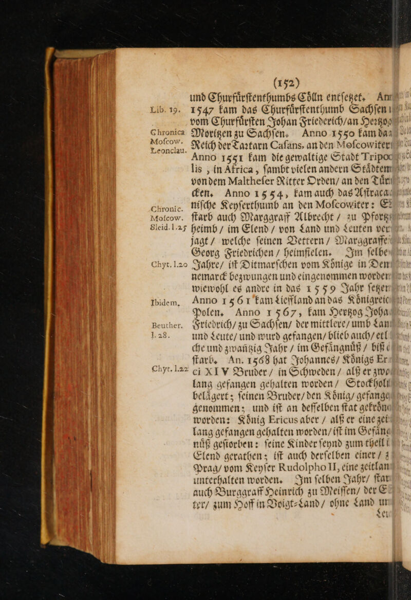 und Churfuͤrſtenthumbs Coͤlln entfepet, An Lib.ı9. 1547 kam das Ehurfürftenegumb Sachſen vom Ehurfüriten Johan Friederich / an Degen Chronica Morigen zu Sachſen. Anno 1550 fambanı - Mokov. Reich der Tartarn Cafans, an den Mofcowifer! Anno 13531 kam die gewaltige Stade Tripot lis, in Africa , fambt vielen andern Städten vondem Malthefer Ritter Orden/ an den Tuͤr Een, Anno 1554, kam auch das Aſtraca Ekronic. niſche Keyfertfumb an den Mofcowiter: E2 Motcow. ftarb auch Marggraff Albrecht / zu Pfortz Sleid.1.25 heimb / im Elend / von Land und Leuten ver jagt / welche feinen Vettern / Marggraffe Georg Sriedrichen / heimfielen. Im felbe Chyt.1.2o Jahre / iſt Ditmarfchen vom Könige in Den nemarck bezwungen und eingenommen worder wiewohl es andre in dag 1559 Jahr ſetzer Ibidem, Anno 15617tam Lieffland andas Königreic Polen, Anno 1567, fam Herkog Joha Beuther. Friedrich / zu Sachſen / der mittlere, umb Lan 1.28. und Leute / und wurd gefangen/ blieb guch / etl che und zwantzig Jahr / im Gefaͤngnuͤß / biß ſtarb. An. 1568 hat Johannes / Königs Er Chyt...22 ci XIV Bruder/ in Schweden / alß er zwe belaͤgert; ſeinen Bruder / den Koͤnig / gefange genommen; und iſt an deſſelben ſtat gekroͤn worden: König Ericus aber / alß er eine zei Lang gefangen gehalten worden / iſt im Sefän: nuͤß geſiorben: feine Kinder ſeynd zum theili Elend gerathen; iſt auch derſelben einer / 3 Prag / vom Keyſer Rudolpho I, eine zeitlan uͤnterhalten worden. Im ſelben Jahr / fat auch Burggraff Heinrich zu Meiffen/ der E ter zum Hoff in Voigt⸗Land / ohne Land un el