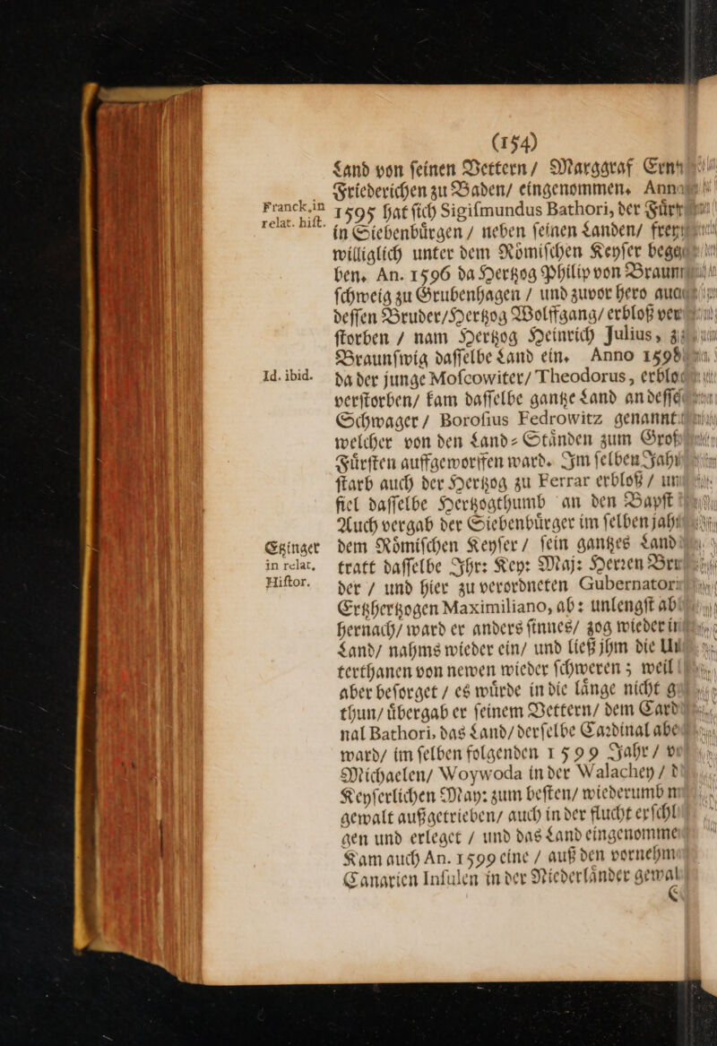 Sand von feinen Dertern/ / Marggraf Ernn J — Friederichen zu Baden / eingenommen. Ann al) Franck 1595 hat ſich Sigifmundus Bathori, der Sürranm un in Siebenbürgen / neben feinen Landen/ / freyy Ber) williglich unter dem Roͤmiſchen Keyſer begaam 1 bens An. 1596 da Herkog Philip von Braun 41 fchweig zu Grubenhagen / und zuvor Hero auagzlı J deſſen Bruder / Hertzog Wolffgang / erbloß ver ſtorben nam Hertzog Heinrich Julius, 3) un 1% Braunfwig daffelbe Land ein, Anno 15980 | 1d. ibid. da der junge Mofcowiter/ Theodorus, erbloc® veritorben/ Eam daflelbe ganze Sand andefflunm $ Schwager/ Borofius Fedrowitz genannt welcher von den Sand: Ständen zum Grokin Sürften auffgemorifen ward. Im felben Jahı ſtarb auch der Hertzog zu Ferrar erbloß / un fiel daſſelbe Hertzogthumb an den Bapſt in Auch vergab der Siebenbuͤrger im ſelben jaht/ Etzinger dem Römischen Keyfer / fein gantzes Land inrelat. tratt daffelbe Ihr: Key: Maj: Herren Bra Hiftor. der / und hier zu verordneten Gubernator: Ershergogen Maximiliano, ab: unlengft ab hernach/ ward er anders ſinnes / 308 wieder ir Sandy nahme wieder ein/ und ließ jhm die UN terthanen von newen wieder ſchweren; weil aber beforget / eg würde in die länge nicht 8 thun / übergab er feinem Vettern dem Card nal Bathori, dag Land / derfelbe Cardinal abe ward / im felben folgenden 1599 Jahr / v —— Michaelen / Woywoda in der Walachey / d Keyſerlichen May: zum beſten / wiederumbn gewalt außgetrieben / auch in der flucht er ſchl gen und erleget / und das Land eingenomme Kam auch An. 1599 eine / auß den vornehm Canarien Infulen in der Niederländer gemwal “