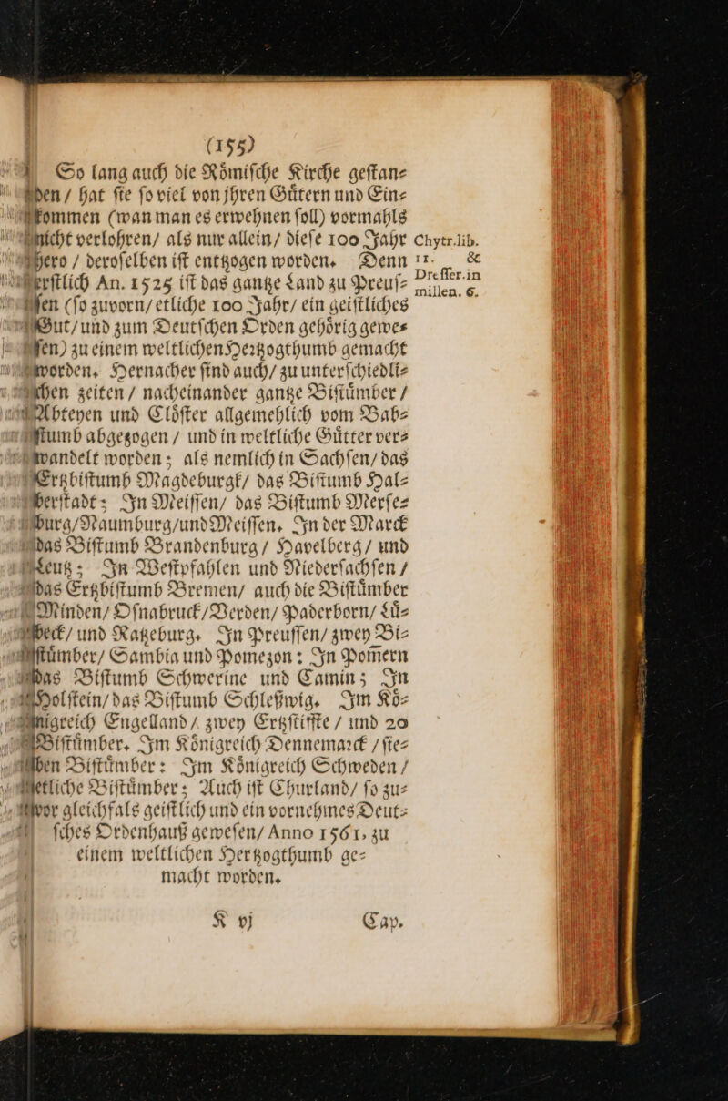 I © lang auch die Roͤmiſche Kirche geftane . - ER, 9— *22 — Sen / bat fie ſo viel von jhren Guͤtern und Ein— ommen (wan man es erwehnen ſoll) vormahls Fero / derofelben ift entKogen worden. Denn Serftlich An. 1525 iſt das Hanke Land zu Preufz Bien (fo zuvorn/ etliche 100 Jahr / ein geiſtliches ut/und d zum Deutschen Orden gehörig gemwes fen) zu einem weltlichen Hertzogthumb gemacht Norden, Hernacher find auch/ zuunterfchiedliz hen zeiten / nacheinander gange Biſtuͤn uber / biehen und Cloͤſter allgemehlich vom Bab⸗ ſtumb abgegzogen / und in weltliche Guͤtter vers wandelt worden; als nemlich in Sachſen / das Ertzbiſtumb Magdeburgk / das Biſtumb Hals berſtadt; In Meiffen/ das Biſtumb Merſe— burg/Naumburg und Meiſſen. In der Marck das Biſtumb Brandenburg / Havelberg / und Leutz; In Weſtpfahlen und Niederſachſen / das Erabiftumb &amp; Zremen / auch die Biſtuͤmber Winden/O ſnabruck / Verden/ Paderborn / gͤ⸗ Weck / und Ratzeburg. Syn Preuffen/ zwey Bis ſuͤmber / Sambia und Pomezon: Syn Pom̃ern ns Biſtumb Schwerine und Camin; In Molſtein / das Biſtumb Schleßwig. Im Koͤ⸗ Agreich Engelland / zwey Ertzſtiffte / und 20 Biſtuͤmber. Im Königreich Dennemaꝛrck / ſie⸗ Iben Biſtuͤmber: Im Königreich Pe / etliche Biſtuͤmber; Auch iſt Churland/ R vor gleie Gräfe geift Lich und ein vornehmes D Deut: fihes Ordenhauß gemefen/ Anno 1561; zu einem weltlichen Hertzogthumb ge— macht worden, K vj C 4 y IT. BE Drefler.in millen. 6.