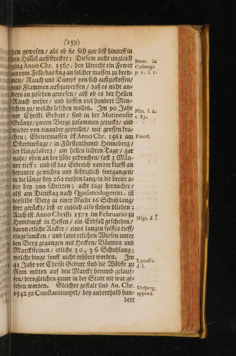 Fen geweſen / als ob fie fich gar biß Hinauffin —— an ing Anno Chr. 1567 ; bey Utrecht ein Fewer Cofmogr. Ders an zufehen geweſen / alß ob eg der Hellen — EN Plin. 1.2. Honor Ehrifti Geburt / find in der Mutinenfer .. * 2 Ofterdinfisge/ in Fuͤrſtenthumb Henneberg / Eder Elingelsberg/ am Bellen lichten Tage / gar ner tieff: und iſt das Erdreich vonder klufft an herunter gewichen und ſichtiglich fortgangen / in die laͤnge bey 262 ruthen lang / in die breite a⸗ ber bey 300 ſchritten; acht tage hernacher / alß am Dienſtag nach Qaſimodogeniti, iſt derſelbe Berg in einer Nacht 16 Schuh lang / uch iſt Anno Chriſti 1571 im Februario zu ut icio Sb eingeſuncken / und ſamt etlichen Wieſen unter den Berg gegangen mit Hecken / Bäumen und welche dinge ſonſt nicht erhöret worden. Im Lycoffh. 41 Jahr vor Chriſti Geburt find die Woͤlffe zu Rom mitten auf den Marckt herumb gelauf— 1542 zu Conftantinopel/ bey anderthalb hun⸗ appcnd. | dert