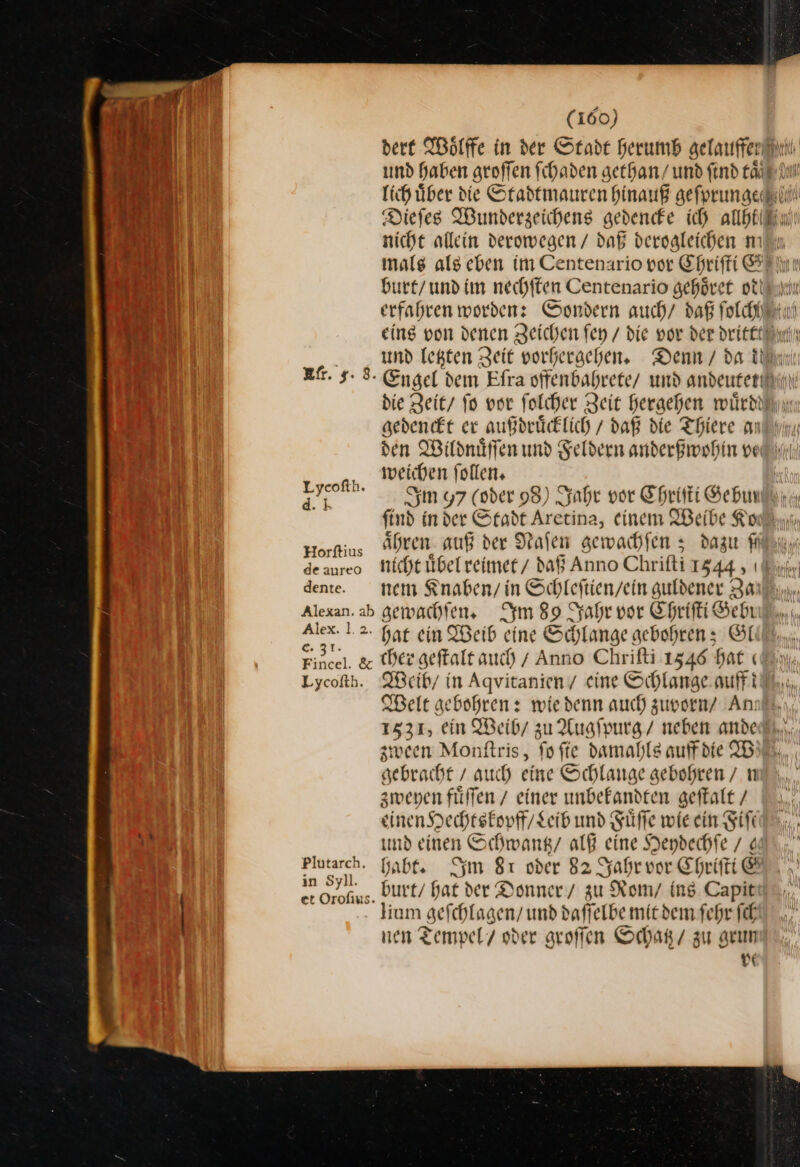 dere Woͤlffe in der Stade herumb gelauffer Be und haben groffen ſchaden gethan/ und find taͤ a J lich uͤber ie Stadtmauren hinauß geſprungee FE Diefes Wunderzeichens gedendfe ich allbtiiin nicht allein deromegen / daß dergaleichen m mals als eben im Centenario vor Chriſti Alm IE burt / und im nechffen Centenario gehöret ottinnır ad erfahren worden: Sondern auch/ daß ſolchh re eing von denen Zeichen fey / die vor der dritt uund letzten Zeit vorhergehen. Denn / da th af. 9.8. Engel dem Efra offenbahrete und andeutet die Zeit fo vor folcher Zeit Heraehen wuͤrd gedenckt er außdruͤcklich / daß die There an den Wildnuͤſſen und Feldern anderßwohin vet weichen follen» Sm y7 (vder 98) Jahr vor Chriſti Gebun find in der Stadt Aretina, einem IBeibe Kon, Hörftius aͤhren auß der Naſen gewachſen 3 dazu Fick de aureo Nicht uͤbel reimet daß Anno Chrifti 1544, “ dene. tem Knaben / in Schleftien/ein guldener Zan Alexan. ab gemachten, Im 89 Jahr vor Chriſti Seh EN 1.2. hat ein Weib eine Schlange gebohren; Gl Fincel. &amp; Der geftalt auch) / Anno Chriſti 1546 £ at (db Lycofth. QBeib/ in Agvitanien / eine Schlange auff Welt gebohren: wie denn auch zuvorn Ann! 1531, ein Weib / zu Augſpurg / neben ande zween Monſtris, fo fie damahls auff die W gebracht / auch eine Schlange gebohren/ n zweyen füffen / einer unbekandten geſtalt / einen Hechtskopff / Leib und Füffe wie ein Fiſt | und einen Schwantz / alß eine Heydechſe / € Plutarch, Gabe, Im 8ı oder 82 Jahr vor Eprifti &amp; in Sr „ burt / hat der Donner / zu Rom / ins. Capit lium gefchlagen/ und daſſelbe mit dem ſehr ſch nen Tempel / oder groſſen Schatz / zu grun vo Lyeofth. d. k
