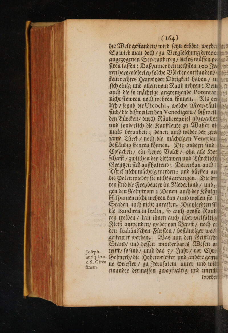 Jofeph. antiqg.l.20. £.5. Clica finem. (164) y angezogenen See⸗rauberey / diefes müffen prı Fein rechtes Haupt oder Obrigkeit baben/ u 1 KH nicht ſtewren noch wehren koͤnnen. Als erı Im mar und fonderlich die Kaufleute zu Waſſer oh ſame Türe / noch die mächtigen: Venetiarı beftändig ffeuren fönnen, Die andern find ſchafft / zwiſchen der Littawen und Tuͤrckiſch Grentzen fihauffhaltend; Deren kan auchi Tuͤrck nicht maͤchtig werden: und duͤrffen au die Polen wieder fie nichts anfangen. Diedr ten find die Sreybeuter im Niederland / und: Hifpanıennicht wehren Fan / und wollen fie i ven treiben / Ean ihnen auch über vielfältie Fleiß anwenden/ weder von Bapſt / noch vi den Ttalignifihen Fürsten / beftändiger weil seiteuret werden Was nun den Beiftlich Stand / und. deffen. wunderbares : Weſen a trifft / ſo ſind / umb das 57 Jahr / vor Chri einander dermaffen zwenfpaltig und unruf