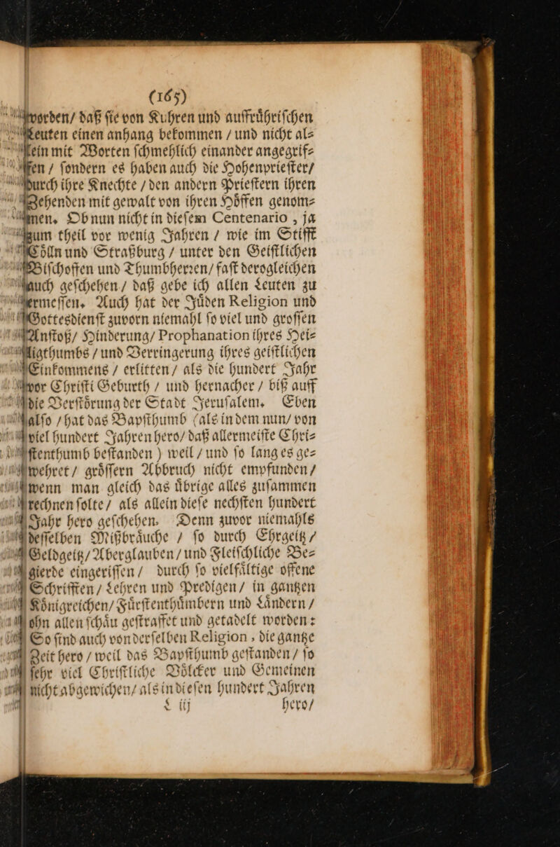 — fen / ſondern es haben auch die Hohenprieſter / Hurch ihre Knechte / den andern Prieſtern ihren Woͤlln und Straßburg / unter den Geiſtlichen Biſchoffen und Thumbherzen/ faſt dersgleichen auch geſchehen / daB gebe ich allen Seuten zu Anſtoß / Hinderung / Prophanation ihres Hei⸗ pP Mor Chriſti Geburth / und hernacher biß auff Aniel hund ert Jahren hero / daß allermeiſte Chri⸗ ſtenthumb beſtanden) weil / und ſo langes ge— Sahr hero geſchehen. Denn zuvor niemahle eſſelben Mißbrduche / fo durch Ehrgeitz / Mgierde eingeriſſen / durch ſo vielfsftige offene MS findauc ch vonderfelben Religion , die gange 1 N cht abgew ſchen/ alsi ndiele n hundert Jahren N iij hero /