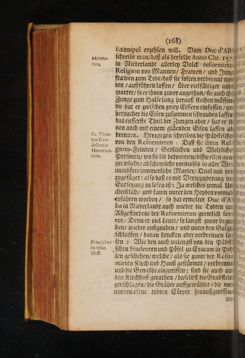 Metera- ‚U5, In T'hea- tro Cru- delitatis He&amp;retico- zum, Franicher inrelat. Hift. (168) ſchreibt man / daß alg derfelbe Anno Chr. 157 in Diederlandt allerley Volck reformirte: Religion von Mannen/ Frawen/ und Jung hernacher die Eiſen zuſammen ſchrauben laſſer nen auch mit einem gluͤenden Eiſen laſſen ah von den Reformirten : Daß fie ihren Rel gions- Feinden / Geiſtlichen und Weltliche Perſonen / wo ftedie bekommen / bißweilen gan grewliche / abſchewiiche vormahls in aller Wei unerhoͤrte jemmerliche Marter / Qual und pei zugefuͤget; alſo daß es mit Verwunderung ur Entſetzung zu leſen iſt: Ja welches zumal Ur erfahren worden / fo hat ermelter Duc d’A ba in Niederlandt auch wieder die Todten un Abgeftorbene der Reformirten gremlich fev ben/ wieder außgraben / und unter den Galge Ichleiffen / daran hencken oder verbrennen la jen z Wieden auch unlengft von den Paͤbſt fihen Studenten und Pöfel zu Eracam in Pol len geſchehen / welche / als fie zuvor der Refoi mirten Kirch und Hauß geſtuͤrmet / verbrennt und die Gewelbe eingeriffen ; find fie auch au zerſchlagen / die Gräber auffgemühler/ die noc unverweſene todten Coͤrper Deraußgeriffen un