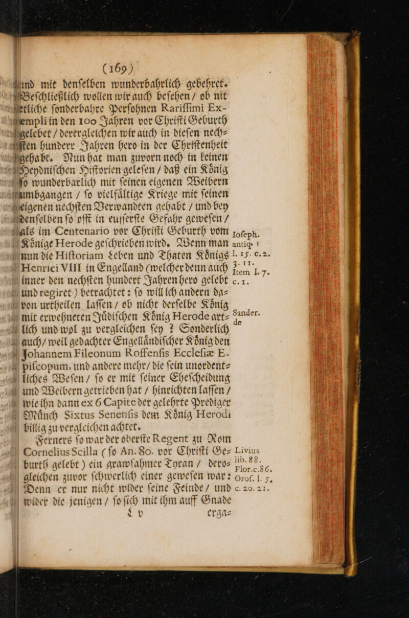 Bund mit denfelben wunderbahrlich gebehret. Beſchließlich wollen wir auch beſehen / ob nit etliche ſonderbahre Perſohnen Rariſſimi Ex- emwphli in den 100 Jahren vor Chriſti Geburth Zelebet / derergleichen wir auch in dieſen nech⸗ Eften hunderr Jahren hero in der Chriſtenheit Fehabt. Nun hat man zuvorn noch in keinen Deydniſchen Hiſtorien geleſen / daß ein König ſo wunderbarlich mit ſeinen eigenen Weibern Ambgangen / fo vielfältige Kriege mit feinen Brigenen neihiten Derwandten gehabt / und bey Denſelben fo oft in eusferfte Gefahr geweſen / Dale im Centenario vor Chriſti Geburth vom Könige Herode gefchrieben wird, Idenn man nun die Hiftoriam Leben und Thaten Königs Henrici VII in Engelland (welcher denn auch inner den nechften Hundert Syahren Hero gelebt undregiret.) betrachtet: ſo willich andern da— 2 von urtheifen laſſen / ob nicht derfelbe König mit erweßneren Syüdifchen König Herode art- lich und wol zu vergleichen ſey ? Somderlich 2 auch/ weil gedachter Engelländifcher Koͤnig den Johannem Fileonum Roffenfis Ecclefiz E- © pifcopum, und andere mehr/ die fein unordent⸗ liches Weſen / fo er mit feiner Eheſcheidung und Weibern getrieben hat / hinrichten laffen / © wie ihn dann ex 6 Capiteder gelehrte Prediger Minh Sixtus Senenfis dem König Herodi billig zu vergleichen achtet, Ferners fo war der oberife Regent zu Rom Cornelius Scilla ( fo An. 80. vor Ehrifti Ge: burtfj gelebt ) ein grawſahmer Tyran / deros gleichen zuvor fchwerlich einer geweien war: Denn er nur nicht wider feine Feinde / und toider die jenigen / fo ſich mit ihm auff Gnade N erga⸗ Iofeph. antigs $ 1.15: 3. 11. Item 1. 7. — Sander. e Livius lib. 88. Flor.c.86. 9706: % 5; &amp; 20.21.