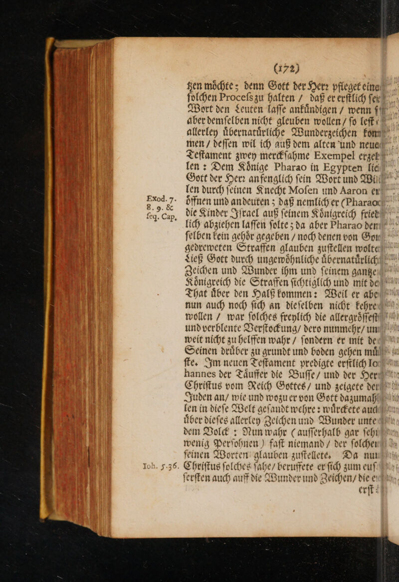 Ken möchte; denn Gott der Herz pfleget eine U len: Dem Könige Pharao in Egypten lie felben Eein gehör gegeben / noch denen von Got Ließ Gott durch ungewoͤhnliche uͤbernatuͤrlich Zeichen und Wunder ihm und ſeinem gantze Koͤnigreich die Straffen ſichtiglich und mit de That uͤber den Halß kommen: Weil er abe nun auch noch ſich an dieſelben nicht kehre wollen / war ſolches freylich die allergroͤſſeſt und verblente Verſtockung / dero nunmehr/ um weit nicht zu helffen wahr / ſondern er mit de ſte. Im neuen Teſtament predigte erftlich Io Chriſtus vom Reich Gottes / und zeigete dei Juden an / wie und wozu er von Gott dazumah ken in dieſe Welt geſandt wehre: wuͤrckete aud dem Volck:: Nun wahr (auſſerhalb gar feh wenig Perſohnen) faſt niemand / der folchen feinen Worten glauben zuſtellete. Da nu CR , ferften auch auf die Wunder und Zeichen bie e erſt hei !