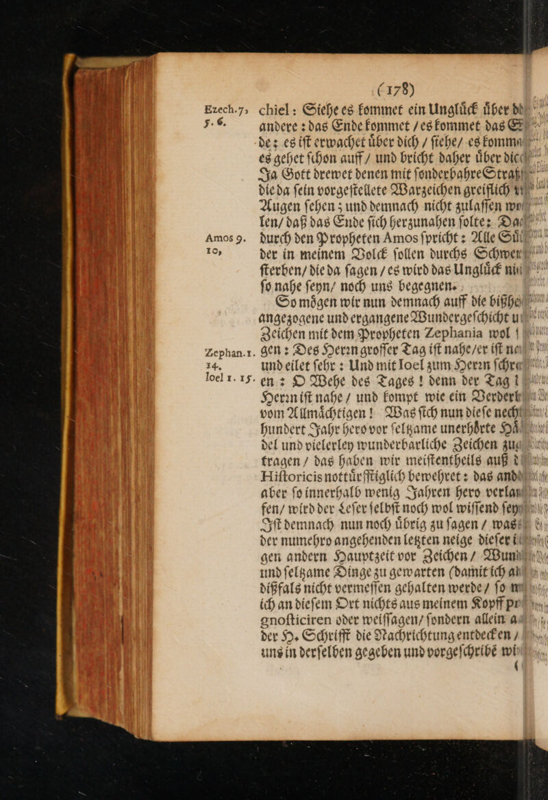 Ezech.7; 5.6. Amos9. 10, Zephan.t. 14. loel ı. 15. (178) chiel: Siehe es kommet ein Ungluͤck über db fterben/ dieda fagen / eg wird das Ungluͤck nin ſo nahe feyn/ noch ung begegnen. Zeichen mit dem Propheten Zephania wol undeilet ſehr: Und mit Toel zum Herrn ſchre en: O Wehe des Tages ! denn der Tag i Herrn iſt nahe / und kompt wie ein Derdert del und vielerley wunderbarliche Zeichen zu⸗ tragen / das haben wir meiſtentheils auß d Hiftoricis nottürfftiglich bewehret + das and aber foinnerhalb wentg Jahren hero verlan der numehro angehenden letzten neige dieſer il sen andern Hauptzeit vor Zeichen / Wun und ſeltzame Dinge zu gewarten (damit ich al enofticiren oder weiffagen/ fondern allein 4 der H. Schrift die Nachrichtungentdeiken uns in derſelben gegeben und vorgelchribe wii :