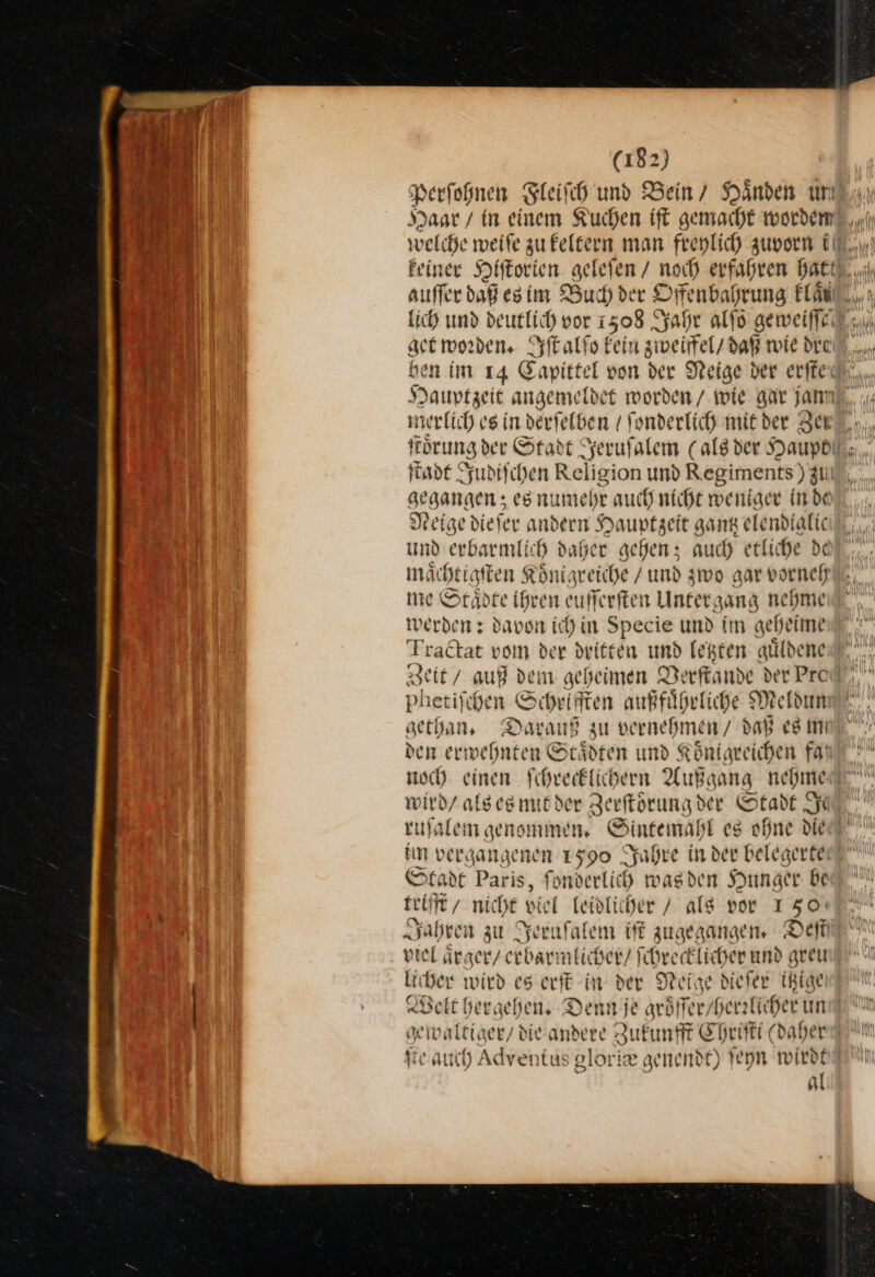 Perfohnen Fleiſch und Bein’ Händen un welche meife zu keltern man frenlich zuvorn i get worden. Iſt alſo Fein zweiffel / daß wie den: ben im 14 Capittel von der Neige ber erſte merlich es in derfelben / ſonderlich mit der Ze gegangen; es numehr auch nicht weniger in de Neige dieſer andern Hauptzeit gang elendtalic und erbarmlich daher gehen; auch etliche de maͤchtigſten Koͤnigreiche / und zwo gar vorneh me Staͤdte ihren euſſerſten Untergang nehme werden: davon ich in Specie und im geheime Fractat vom der dritten und legten guͤldene Zeit / auß dein geheimen Verſtande der Pro Phetiſt chen Sonn außfuͤhrliche Meldun gethan. Darauß zu vernehmen / daß es m den — n St. jdten und Königreichen fd noch einen ſchrecklichern Außgang nehme wird / als es mit der Zerſtoͤrung der Stadt Je ruſalem genommen. Sintemahl es ohne die im vergan, genen 1590 yahre in der belegerte Stadt Paris, fonderlicd wagden Hunger be teif ſſt/ nicht dien leidlicher / alg vor 150: Jahren zu Serufalem iſt zugegangen. Deſt viel aͤrger / erbarmlich ser/ ſchrecklicher und greu (ber wird es erſt in der Meise diefer itzige Belt hergehen. Denn je aröffer/ herrlichet un * waltiger / die andere Zukunfft C hriſti(d (daher ſte auch Adventus gloriæe genendt) ſeyn wirdt al