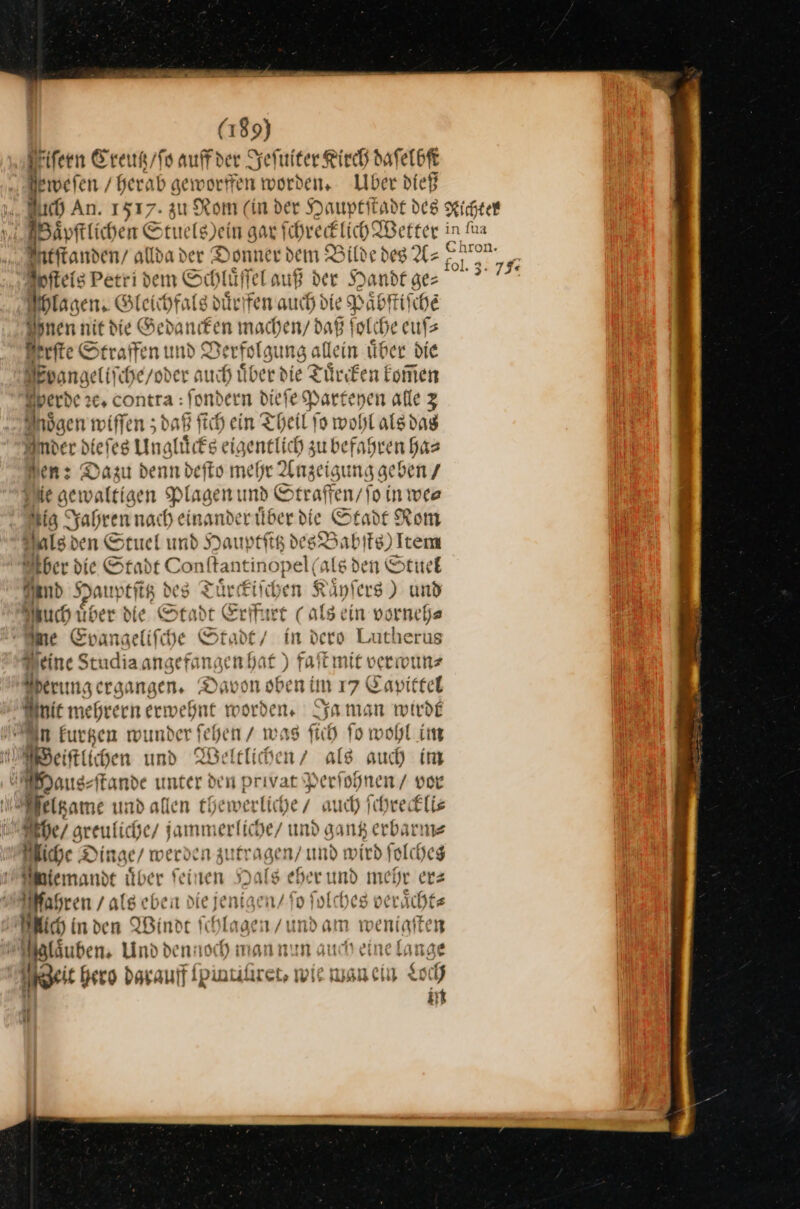 ſern Creutz / ſo auff der Jeſuiter Kirch daſelbſt eweſen / herab geworffen worden, Liber dieß Baͤpſtlichen Stuels sein gar ſchrecklich Wetter Antftanden/ alldader Donner dem Bilde deg Az: ſtels Petri dem Schlüffel auß der Handt ge ® Hlagen. Gleichfals duͤrffen auch die Paͤbſtiſchẽ Innen nit die Gedancken machen daß ſol⸗ he euſ⸗ Berfte Straffen und Verfolgu ing allein uͤber die Fpoangeliſche / oder auch Über d ie Tuͤrcken kom̃en erde ꝛe. contra : ſondern dieſe Parteyen alle 3 Moͤgen wiffen daß ſich ein Theil‘ ſo wohl als das mer dieſes Ungluͤcks eigentlich su befahren ha⸗ Non: Dazu denn defto mehr Anzeigung geben Sie gewaltigen Plagen und Straffen / ſo in we⸗ ig Jahren nach einande rider die Stadt Rom Als den Stuel und Hauptſttz — fg) Item ber die Stadt Conſtant Inof vel(a ls den Stuel and Hauptſitz des Tür ckiſch * Känfers ) und Auch fiber die Stadt Erffurt (als ein vorneh⸗ ne Evangeliſche St. idt / in dero Lutherus Deine Studiaangefanaenhat ) a Überungergangen. Davon oben im 17 Capittel Minie m ehreen erwehnt w bes Ja man wide In kurtzen wunder tee n / was ſich fo wohl im MWeiftliihen und Weltlichen / als auch im | Daus ⸗ſtande unter den privatX —— vor Feltzame und allen thewer diche/ auch ſchreckli⸗ Akte / greul iche / jammer liche und gant erbarm⸗ liche Dinge / werden zutragen / und wird ſolches ‚nie: ande über feinen 5) Dale eherumd mehr ers | Bsren , ale heit die jenigen/ fo ſolches verächte 2; Mich inden Windt Ic aaa /undam weniaften Malsuben, Und dennoch man nun auch eine lange ngeit hero darauff Ipintiluret, WIE man ein Loch in —4 11; in [ua Chron.