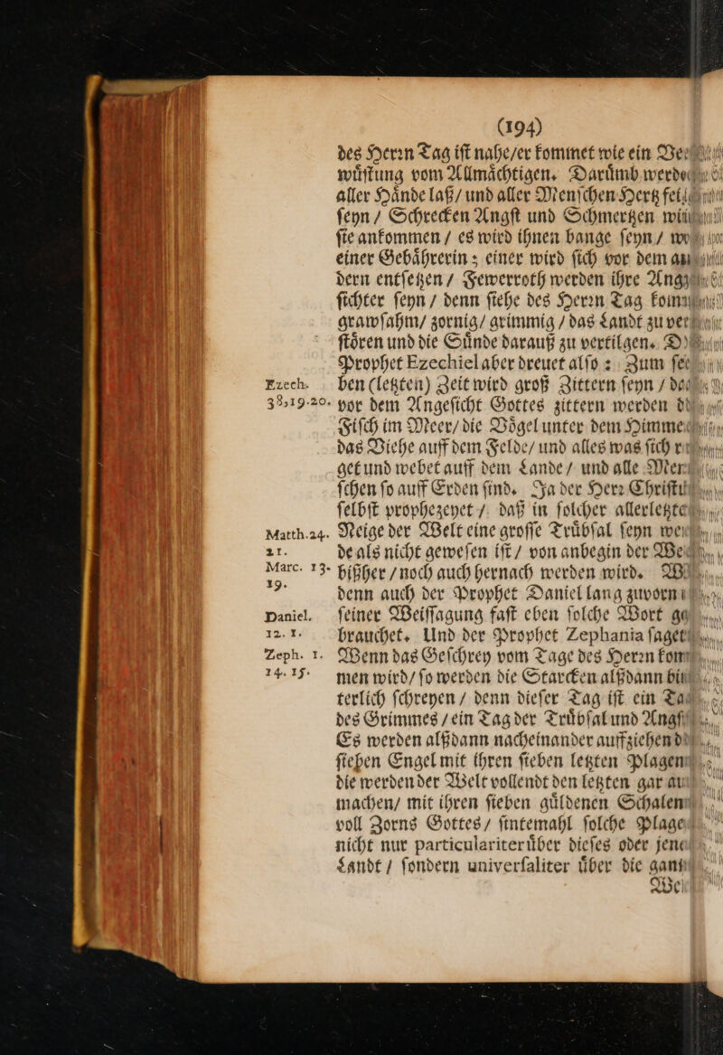 Frech. 39&gt;19.20. Matth.24. 21. Marc. 13. 19. Daniel. 12.8. Zeph. I. 14.15: (194) Prophet Ezechielaber dreuet alſo: Zum fer ben (legten) geitwied groß Zittern ſeyn / dan get und webet auff dem Lande / und alle Men ſelbſt prophezeyet / daß in ſolcher allerletzte Neige der Welt eine groſſe Truͤbſal ſeyn mei bißher / noch auch hernach werden wird. W denn auch der Prophet Daniel lang zuvorn feiner IBeiffagung faft eben folche Wort au N IV. ) Wenn das Geſchrey vom Tage des Deran Eom men wird/ fo werden die Starcken alßdann bil terlich fchregen / denn diefer Tag ift ein Ta— ſieben Engel mit Ihren ſieben letzten Plagen machen/ mit ihren fieben güldenen Schalen nicht nur particulariterüber dieſes oder jene Sande / fondern univerfaliter über die gamı
