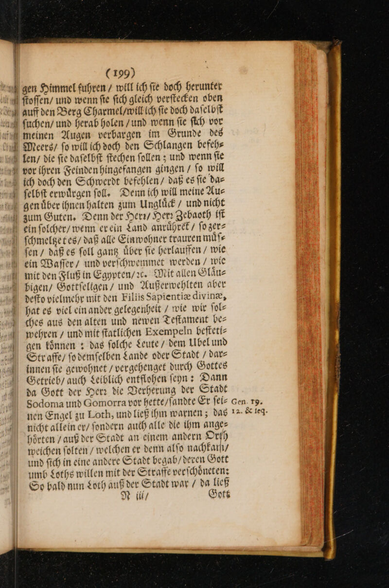 gen Himmel fuhren / will ich fie doch herunter un ftoffen/ und wenn fie fich gleich verſtecken oben auff den Berg Charmel / will ich ſie doch daſelbſt ſuchen / und herab holen / und wenn fie ſich vor | meinen Augen verbargen im Grunde des Meers / fo will ich doch den Schlangen befehe len / die ſie daſelbſt ſtechen ſollen; und wenn ſie vor ihren Feinden hingefangen gingen / fo will ich doch den Schwerdt befehlen / daß es fie das ſelbſt erwuͤrgen ſoll. Denn ich will meine Aus genüber ihnen halten zum Unglück / und nicht zum Guten, Denn der Herr / Yen Zebaoth iſt N ein foicher/ wenn er ein Land anruͤhret / ſo zer⸗ \ fchmelgeres/ daß alle Einwohner trauren muͤſ⸗ ſen / daß es foll gang über fie herlauffen / wie ein Waffer/ und verſchwemmet werden / wie mit den Fluß in Egpyten/:c. Mit allen Glaͤu⸗ bigen / Gottſeligen / und Außerwehlten aber deſto vielmehr mit den Filiis Sapientiæ divinæ, hat eg viel ein ander gelegenheit / wie wir ſol⸗ ches aus den alten und newen Teftament be⸗ wehren / und mit ſtatlichen Exempeln befteti- gen können z das folche Leute / dem Ubel und Str affe / ſo demſelben Sande oder Stadt / dar⸗ innen ſie gewohnet / vergehenget durch Gottes Getrieb/ auch Leiblich entflohen ſeyn: Dann da Gott der Herr die Verherung der Stadt Sodoma und Gomorra vor hette / ſandte Er ſei⸗ nen Engel zu Loth, und ließ ihm warnen; das nicht allein er / ſondern auch alle die ihm ange— hörten / auß der Stadt an einem andern Orf) weichen folgen / welchen er denn alfo nachfarhy und fich in eine andere Stadt begab / deren Gott umb Loths willen mit der Strafe verſchoͤneten: So bald nun Loth auß der Stadt war / da ließ Niii / Gott Gen. 19. 12. &amp; leq.