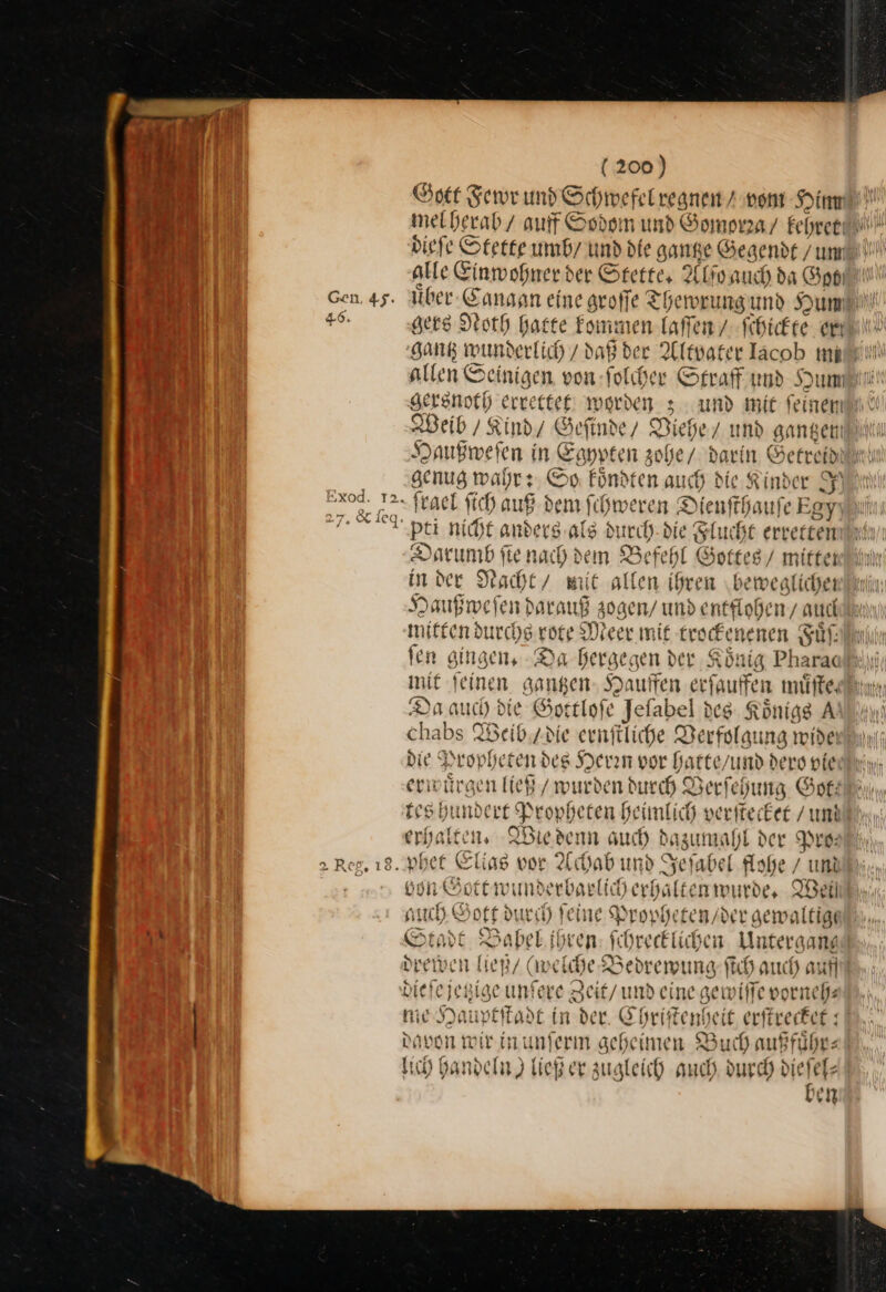 Gott Fewr und Schwefel xegnen / vom Sin melberab/ auf Sodom und Gomorza / kehret dieſe Stette umb / und die gantze Gegendt/ um arte Einwohner der Stette, Alſo auch da Got | uͤber Canaan eine groſſe Thewrung und Hun gers Noth hatte kommen laſſen/ ſchickte aut“ sang wunderlich / daß der Altvater Jacob mad! allen Seinigen von ſolcher Straff und Hum gersnoth errettet worden 3 und mit feinen Weib / Kind / Geſinde/ Viehe/ und gantzen Haußweſen in Egypten zohe / darin Getreid genug wahr: So koͤndten auch die. Kinder Jy ſrael ſich auß dem ſchweren Dienſthauſe Egy pti nicht anders als d urch die Flucht erretten Darumb ſie nach dem Befehl Gottes / mitten in der Nacht / mit allen ihren beweglichen Haußweſen darauf zogen / und entflohen, auch mitten durchs rote Meer mit trade nenen Fuͤſ— fen gingen, -Da bergegen der Kö tg Pharac init feine n ga wa —2 erſauffen muͤſte. Da auch die Sortl ſe Jefabel id des Königs A chabs Weib tdte ernfliche Verfolgung wide die ° Propheten des Herrn vor hatte/ und dero vie erwürg en lieh / wurden ducch Verſehung Got: tes hundert Propheten heimlich verſtecket / un —— Wie denn auch dazumahl der Pro— von Gott wunderbarlich erhalten wurde. Weil auch Gott durch feine Propheten / der gem altigt So: Babel ihren AN recklichen Untergang drewen ließ / weiche Zedrewung ſich auch auf * e jetzige unſe ve Zeit/undei ine gewiſſe vorneh⸗ nie Hauptſtadt in der. Chriſtenheit erſtrecket davoñ wir in unferm geheimen Buch auffuͤhr⸗ lich handeln) ließ er zugleich auch re en