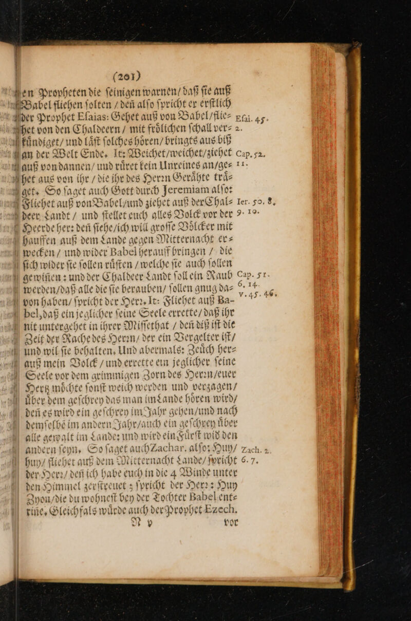 Sen Propheten die einigen warnen/ daß ſie auß Babel fliehen folten /den alſo Spricht ex erftlich Der Prophet Efaias: Gehet auß von B Babel / flie⸗ Elai. 45. het von den Chaldeern / mit froͤlichen ſchall ver⸗ 2. Rͤndiget / und laͤſt ſolches hoͤren / bringts aus biß dan dev We It Ende, It Beicher/weicher/zichet c Cap, s2. Jauß von dannen / und rürer fein Unreines an / ge⸗ 11. het aus von * die ihr des Herin Geraͤhte traͤ⸗ act Op ſaget uch »Got t durch Jeremiam alſo: Sliehet auß von® abel / und zi ehet auf dex Chal⸗ Ier. so. 8, U deer Sande / und ſtellet euch ylles Pole vor der 9: 1% Heerde her: den —2— will groſſe Voͤlcker mit haufen auß dem Lande gegen Mitternacht ers wecken / und wider Babel herauf bringen / Die ſich wider fie follen rüften / welche jte auch ſollen gewiñen: — Ehafbeee Sande foflehn Raub Cap. st- werden / daß alle die fie berauben/ Tollen gnug da⸗ — von haben / ſpricht der Herr, Ic: Fliehet auß Ba- bel, daß ein jeglicher ſeine Seele — ihr nit untergehet in ihrer Miſſethat / deñ diß iſt die Beif der Rachedes Jerany der ein. Vergelter iſt / und wil ſie behal (ten, Und abermals: Zeuͤch her— auß mein Volck / und errette ein jeglicher feine Seele vor dem grimmigen; Zorn des Heren / euer 3m oͤchte ſonſt weich werden und verzagen / Seht ber dem geſchr ey das man im Lande hören wird/ den eg wird ein gefchren im Jahr gehen / und nach demſelbẽ im andern Jahr / auch ein gef chrey uͤber ille gewalt im x ander und wirdein Fuͤr! ſt wid den andern ich, o ſa get auchzach fo; Huh / Zach. ; huy / fliehet Au dem Mitternacht Sande/Sevicht 6.7. der. Herr / den ich habe euch indie 4 Binde unfer den Himmel zerſtre uet; ſpricht der Herr: Huy 2 yon / die du wohneſt bey der Tochter Babelents Fine» Gleichfals würde auch der Prophet Ezech. I + Y vor