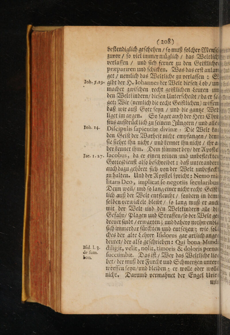 Ioh. 14. Ffac. 1.27. Ifid.1.3 de ſum. kon. (208) beftendiglich gefchehen / fo muß folcher Menſe zuvor / fo vielimmer muͤglich / das Wetetichh verlaffen / und fich ferner zu den Geiftliched: hi pr&amp;pariren und ſchicken. Was das erſt anlamkını get / nemlich das Weltliche zu verlaffen s Sn gibt der H. Iohannes der Welt diefen Lob / un hy machet zwiſchen recht aeiftlichen geuten md den Weltkindern / dieſen Linterfcheide /da er ſa get: Wir (nemlich die recht Geiſtlichen) wiſſem daß wir auß Gott ſeyn / und die gantze Werl liget im argen. So ſaget auch der Herr Christin fius außdrucktich zu feinem | Sängern / und alle Son Dileipulis ſ iapientize divine.: Die Welt Farhı den Geiſt der Warheit nicht emy * den fie ſiehet ihn nicht / —— nicht / ihra ber kennet ihm. Dem ſtimmet bey / der Apoſte Iacobus, da er einen reinen und unbefleckte Sottesdi ienſt all Rueheeikess daß umferandernk.r., auch dazu schöret Sich vonder Welt unbefleck zu halten. Und der Apoſtel ſpricht: Nemo mi); litansDeo, implicat fe.negotiis ſecularibus Denn weil/ und fo langeiner nicht recht Geiſt lich auß der Welt entfleucht / fondern in. dem felbenverwickele bleibt / ſo lang muß er and mit der Welt und den Weltkindern alle din Gefahr / Plagen und Straffen / ſo der Welt ned. De ne und dahero nothwendid), ſich immerdar fuͤrchten und entſetzen; wie ſo ches der alte $ ehrer Ifidorus gar artl ich. ange: I, deutet / der alſo ae iihrieben: Qui bona.-Mundd,,.. diligit, velit, ‚nolit, timoris &amp; doloris pna fuccumbi it. Das iſt Wer das Welt fiche He, ' bi — muß der Succht und Schmerhen unter: e' worffen feyn/und bleiben: ex wolle oder wollc nicht, Darumb vermahnet der Engel Urie ER —