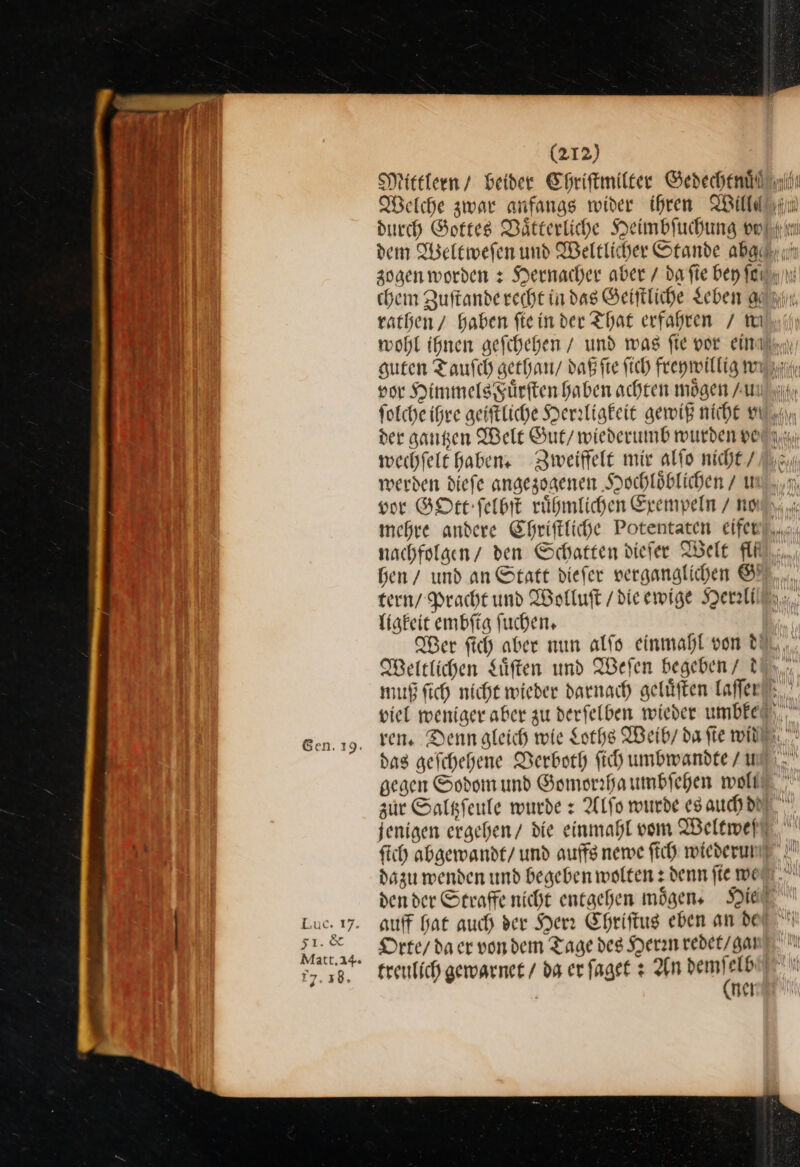 Welche zwar anfangs wider ihren Will« wechfelt Haben Zweiffelt mir alſo nicht / werden dieſe angezogenen Hochloͤblichen / u vor GOtt ſelbſt ruͤhmlichen Exempeln / no tern / Pracht und Wolluſt / die ewige Her ligkeit embſig ſuchen. Weltlichen Süften und Weſen begeben / t viel weniger aber zu derfelben wieder umbke das gefchehene Verboth ich umbwandte / u gegen Sodom und Gomorrha umbſehen welt ſich abgewandt/ und auffs newe ſich wiederum dazu wenden und begeben wolten denn fie me den der Strafe nicht entgehen mögen, Hie auff hat auch der Herr Ehriftug eben an de Orte / da er vondem Tage des Herrn redet / gat treulich gewarnet / da er faget + An vu elb | nel —