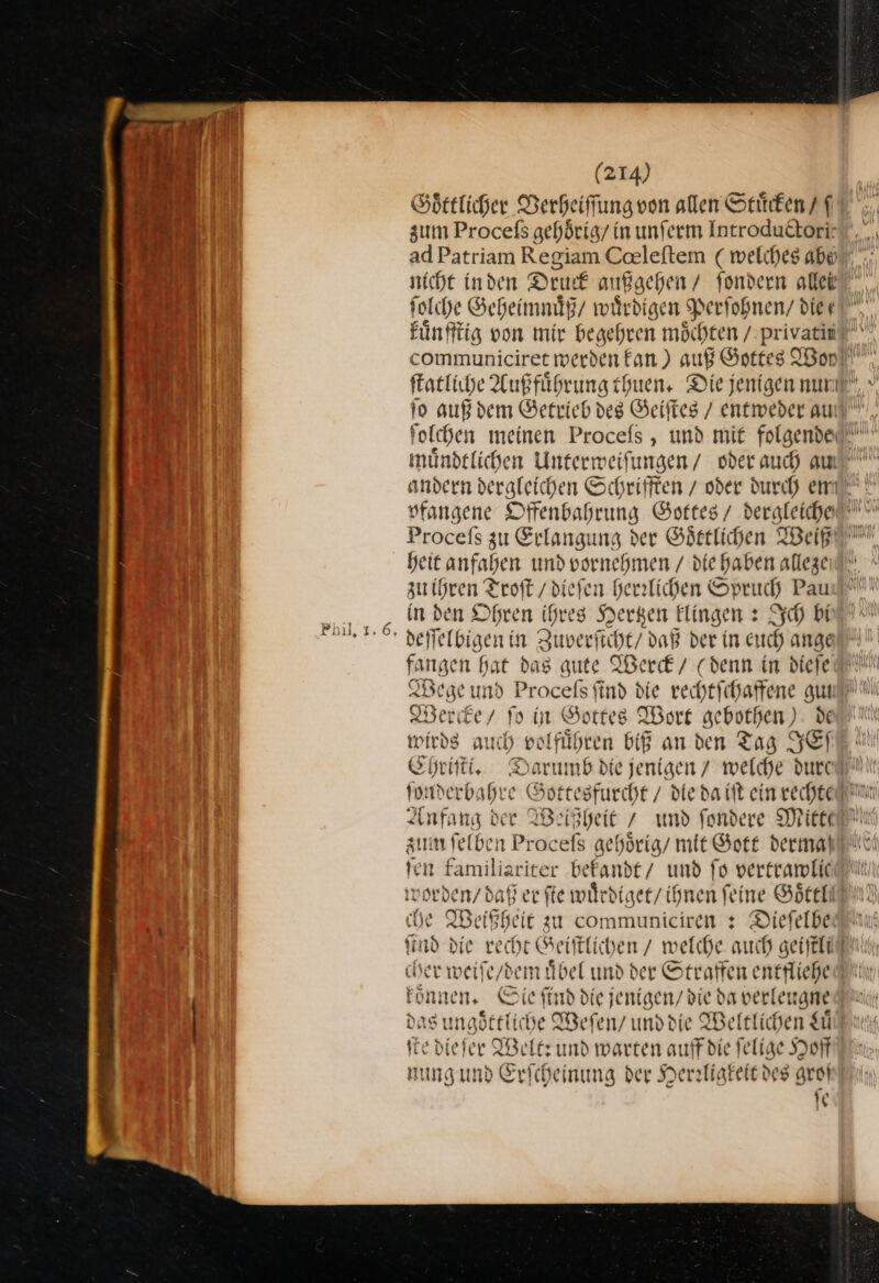 Goͤttlicher Verheiſſung von allen Stuͤcken /ſ zum Proceſs gehoͤrig / in unſerm Introduttori: nicht in den Druck außgehen / ſondern aller ſolche Geheimnuͤß / wuͤrdigen Perſohnen/ die kuͤnfftig von mir begehren möchten / — a communiciret werden fan) auß Gottes Bon ſtatliche Aufführung thuen. Diejenigen Bes ua folchen meinen Procefs , und mit folgende mündtlichen Unterweifungen/ oder auch am Procefs zu Erlangung der Goͤttlichen Weiß heit anfahen und vornehmen / die haben allezeıl —— Troſt /dief en he rrlichen Spruch Pau ‚in den Ohren ihr * Hertzen klingen: Ich bi * deſſelbigen in Zuverſicht/ daß der in euch) ange Wege und Procefs find die — gut Wercke / ſo in Gottes Wort gebothen) de wirds auch volfuͤhren biß an den Tag SE Ehriſti. Darumb die jenigen / welche durcli jonderbahre Gottesfurcht / die da iſt ein rechte n Anfang dee Weißheit / und ſondere Mitte zum ſelben Proceſs gehoͤrig / mit Gott dermaß ſen familiariter bekandt / und fo vertramlic worden / daß er ſte wuͤrdiget / ihnen feine Goͤttl che Weißheit zu communiciren: Dieſelbe n ſit ad die recht Geiſtlichen / welche much sei Ei cher weiſe / dem übel und der Straffen entfliehe Fon: ven. Sie ſind die jenigen/ die da verle eugne das ungoͤttliche Wefen/ und die Weltlichen Luͤ ſt — We lt: und warten auff die ſelige Hoff nung und Erſcheinung der Herzligkeit des groß ſe