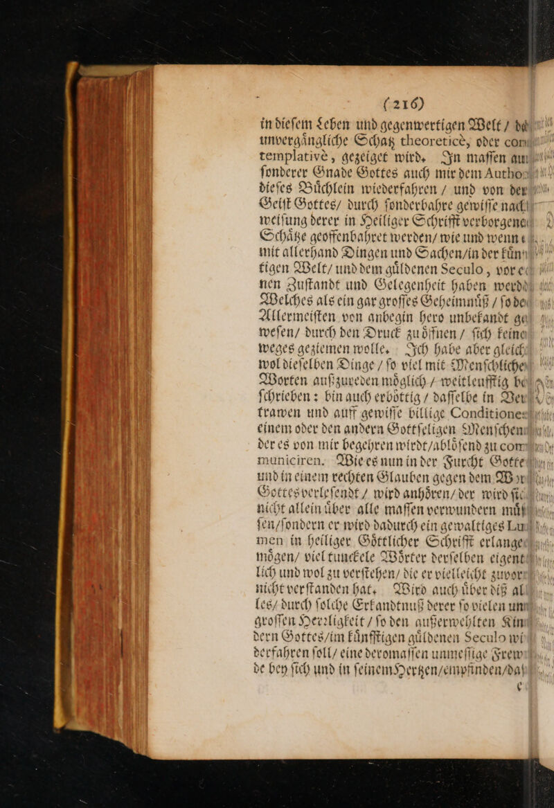 in dieſem Leben und gegenwertigen Welt 7 da unvergaͤngliche Schag theoretice, nder com templative, gezeiget wird, Syn maffen au) fonderer Gnade Gottes auch mirdem Author?! diefes Büchlein wiederfahren / und von der Geiſt Gottes / durch fonderbahre —55— weiſung derer in Heiliger Schrifft verborgene Schaͤtze geoffenbahret werden / wie und wenn mit allerhand Dingen und Sachen / in der kuͤn tigen Welt / und dem guͤldenen Seculo, vor e nen Zuſtandt und Gelegenheit Haben werde Welches als ein gar arofl ſes Geheimnuͤß/ fobe Allermeiſten von anbegin hers unbekandt ge weſen / durch den Druck zuoͤffnen / ſich Feine weges geziemen wolle. Ich babe aber gleich wol dieſelben Dinge / fo viel mit Menſchliche Worten außzureden m oͤglich / weitleufftig be ſchrieben: bin auch erboͤttig / daſſelbe in Ver trawen und auff gewiſſe Bit 3° Conditione: einem oder den andern Sottfeligen Menichen der es von mir begehren wirdt / abloͤſend zu com municiren. Wieesnuninder Furcht Gotte und in einem rechten Glauben gegen dem I yı nicht allein über alle maffen verwundern muͤß ſen / ſondern er wird dadurch ein gewa ltiges Lu! men in heiliger Goͤttlicher Schrifft erlange mögen/ viel tunckele Woͤrter derſelben eigent lich und wol zu verſtehe n⸗ die er vie leicht zuvor nicht verſtanden hat. Wird auch uͤber diß al les / durch ſolche ae derer fo vielen um groffen Herrligkeit / Soden außerwehlten Kin dern Sortes/im Eünfftigen güldenen Seculo wi derfahren foll/ eine deromafien unmeſſige Frew de bey ſich und in ſeinem Hertzen / empfinden / da