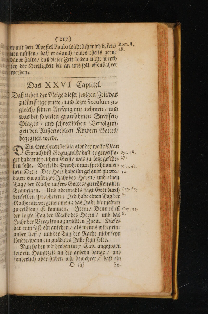 ger mit den Apoſ tel Paulo leichtlich wird beken⸗ Sen müffen / daß er es auch feines theile gerne avor halte / daß die] er Zeit leiden nicht wert) ſey der Merzligkeit die an uns foll offenbahret 2 werden — — — En a ig 2 Das XXVI Gapikte. a Rom, $, — — — —— Es u, efer jetziagen Zeit / de zukuͤnfftige dritte / und letzte u... * gleich / ſenen Anfang mit nehmen / und was bey ſo vielen grauſahmen Straffen / Magen’ und fe — Verfolgun⸗ gen den Außerwehlten Kindern Gortes’ begegnen werde, a Em Propheten Iefaia gibt der weiſe Man I Sprach MR Gezeu muͤß / daß er geweiſſa⸗ Syr. 48. { get Habe mit reichem Geift/ was zu letzt geſche⸗ * hen ſolle. Derfelbe Prophet nun ſpricht an ei⸗ gai.g: nem Ort: Der Her habe ihn geſandt zu pres 12. digen ein gnädiges Jahr des Herrn / und einen Taog / der Rache unſers Gottes / zu troͤſten allen Bean Lind abermahls fagt Gott durch Cap- 65 denfelben Propheten: Ich da ibe einen Tag der = Rache mir vorgenommen; daB Jah hr die meinen zu ertden iſt kommen. Item / Dennes iſt der Ich * Tag der Rache des Hern/ und das Jahrd Ver geltung zu richten Zyon. Dieſes hat mi * ſt ein anfchen / als wenns wider ein⸗ ander lieff / und der Tag der Rache nicht ſeyn koͤndte / wenn ein gnaͤdiges Jahr ſeyn ſolte. Nun haben wir drobenim 7 Gap, angezogen wie ein Hauptzeit an der andern hange / und ſonderlich aber haben wir bewehret / daß ein — * O iiij 6