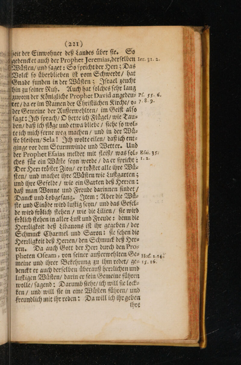 (22T) Sheic der Einwohner deß Landes über fies Ss edencket auch der Prophet Jeremias,derfelben Ier. 31. 2. Wuͤſten / und ſaget: So fprichtder Herr; Das Solck fo uͤberblieben iſt vom Schwerdt / hat Gnade funden in der Wuͤſten; Iſrael zeucht hin zu feiner Ruh, Auch hat ſolches ſehr lang Zuvoꝛrn der Koͤnigliche Prophet David angedeu⸗ PL. 55. 6. Uter/daerim Namen der Ehriſtilchen Kirche/ v2 7-°°9- der Gemeine der Außerwehlten / im Geiſt alſo Jagt: Ich ſprach / O hette ich Fluͤgel / wie Tau⸗ ben / daß ich floͤge und etwa bliebe / ſiehe ſo wol⸗ elſch mich ferne weg machen / und in der Wuͤ⸗ N fe Hleiben/Sela! Ich wolteeilen/ daß ich ent⸗ \ ginge vor dem Sturmwinde und Wetter. Und der Prophet Efaias meldee mit fleiß wag ſol⸗ Ei. 35: u ches für ein Wuͤſte ſeyn werde / da cr fpricht U I Der Her: tröfter Zion / er troͤſtet alle ihre Mile ſten / und machet ihre Wüften wie Luſtgarten; U umd ihre Gefelde / wie ein Öarten dep Herren: daß man Wonne und Freude darinnen findet / 7 Dank und Lobgeſang. Item: Aber die Wuͤ⸗ ſte und Eindde wird luſtig ſeyn / und das Gefel⸗ de wird froͤlich ſtehen / wie die Lilien / fie wird frolich ſtehen in aller Luſt und Freude: denn die NHerꝛligkeit deß Libanons iſt Ihr gegeben / der 4— Schmud Sharmel und Saron: fie ſehen die Herdligkeit deß Herren / den Schmuck deß Her⸗ I vers Da auch Gott der Herr durch den Pros pheten Ofeam , von feiner außerwehlten Ge⸗ prof. 2.14) N meine und ihrer Bekehrung zu Ihm redet/ ge= 15. 16 MA) Yenckt er auch derselben uͤberauß herrlichen und luſtigen Wüften/ darin er fein Semeine führen wolle fagend: Darumb ſiehe / ich will fie lock⸗ ken/ und will fie in eine Wuͤſten fuͤhren / und Freundlich mit ihr reden: Da will ich ihr geben ihre “ —