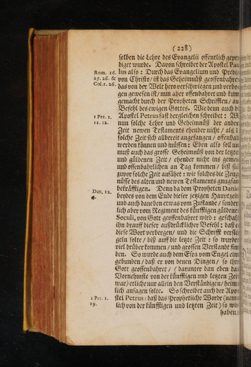 (22 diget wurde. Davon Schreiber der Apoftel Pa— lus alſo: Ducch das Evangelium und Predi von Chriſto / iſt das Geheimuuͤß geoffenbahre Befehl des ewigen Gottes. Wie denn auch di Hd I} IN zuvor ſolche Zeit anfaͤhet: wie ſolches die zeug nüffe deg alten und newen Teſtaments anuafaı bekraͤfftigen. Denn da dem Propheten Danik beydes von dem Ende dieſer jetzigen Hauptzeit lich aber vom Regiment des kuͤnfftigen guͤldene Seculi, von Gott geoffenbahret wird x geſchah ihn drauf diefer außdrücklicher Befehl: daß e diefe Wort verbergen/ und die Schrift verfie sein ſolte / biß auffdie legte Zeit + fo minder den, Go wurde auch dem Efra vom Engel eim gebunden /daß er von denen Dingen fo ihn Vornehmſte von der fünfftigen und letzten Zen ffel Petrus : daß das Prophetiiche Wordr (nem lich von der Fünfftigen und letzten Zeit) fo mit haben —99