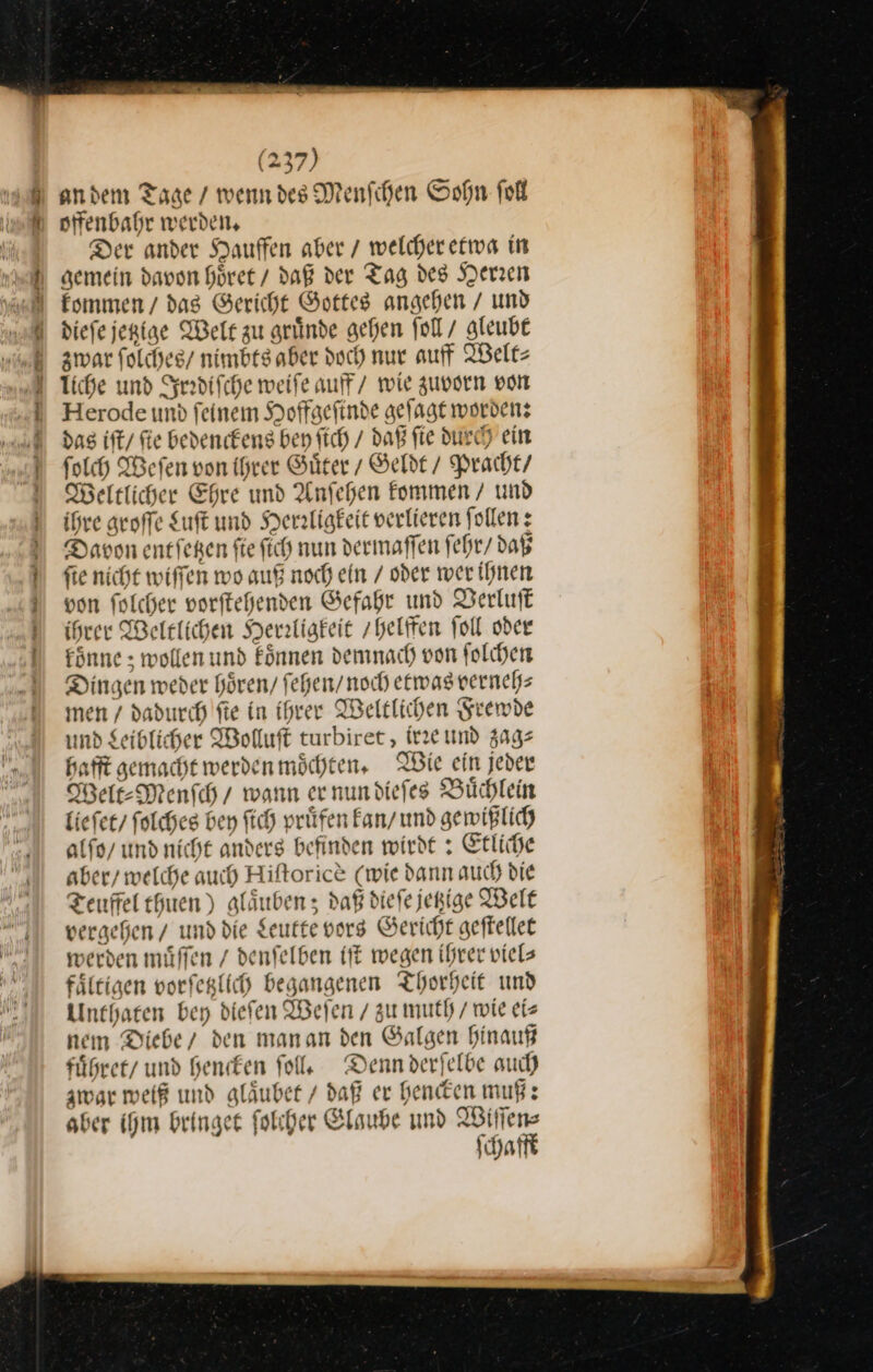 andem Tage / wenn des Menfchen Sohn ſoll offenbahr werden, Der ander Hauffen aber / welcher etwa in gemein davon hoͤret / daß der Tag des Herzen diefe jerige Welt zu gründe gehen ſoll / gleube zwar ſolches / nimbesaber doch nur auff Welt⸗ liche und Irrdiſche weife auf / wie zuvorn von Herode und feinem Hoffgefinde geſagt worden: das iſt / fie bedenckens ben ſich / daß fe durch ein folch Werfen von ihrer Güter / Geldt / Pracht / Heltlicher Ehre und Anfehen fommen / und ihre groffe Luſt und Herrligkeit verlieren follen: Davon ent ſetzen fie ſich nun dermaffen fehr/ daß fie nicht wiſſen wo auf noch ein / oder wer ihnen von folcher vorſtehenden Gefahr und Verluſt ihrer Weltlichen Herzligkeie helffen foll oder fönne &gt; wollen und koͤnnen demnach von ſolchen Dingen weder hören, fehen/ noch etwas verneh⸗ men / dadurch fte in ihrer Weltlichen Frewde und Seiblicher Wolluft turbiret, irre und zag— hafft gemacht werden möchten, IBie ein jeder Welt⸗Menſch / wann ernundiefes Büchlein lieſet folches ben ftch prüfen Fan/ und gewißlich alſo / und nicht anders befinden wirdt: Erliche aber/ welche auch Hiftorice (wie dann auch die Teuffel thuen) aläuben; daß diefe jepige Welt vergehen / und die Leutte vorg Gericht geftellet werden muͤſſen / denfelben iſt wegen ihrer viels fältigen vorfeglich begangenen Thorheit und Unthaten bey diefen Weſen / zu muth / wie eis nem Diebe/ den manan den Galgen hinauf fuͤhret und hencken fol. Denn derfelbe auch zwar weiß und gläubee / daß er hencken muß: aber ihm bringet ſolcher Glaube und Wiſſen⸗ ſchafft