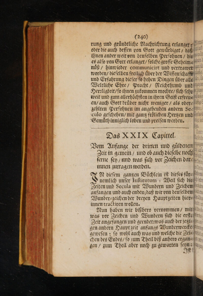 rung und gründtliche Nachrich fung erlanget⸗ u sder die auch deffen von Gott gewuͤrdiget dan. ihnen ander weitvon denfelben Perſohnen / die! ce alfo von Gott erlanget/ ſolche sroffe Geheimah' nuͤß hinmieder communicirt und vertrawe worden / dieſelben freilich über der Wiſſenſchafff/ und Erfahrung dieſer fo hohen Dingen über alld Weltliche Ehre / Pracht / Reichthumb until! Herrligkeit / ſo ihnen zukommen mochte / ſich ſehy weit und zum alterhöchften i in ihren Beift erfreun= N en/ auch Gott drüber nicht weniger / als ober⸗ zehlten Perſohnen im angehenden andern Se=!! culo aefihehen/ mit gang froͤlichen Hergen und! ee — loben und preiſen werden. | u — — = Das X X I x Capi tel Dom Anfange der drirren und güldenem! Zeitin gemein / und ob auch dieſelbe noch ferne fey und was ſich vor Zeichen dar, innen zutragen werden. N diefem gantzen Büchlein tft dieſes fürn S nemlich unfer Inftitutum : Weil fich die Zeiten und Secula mit Wunden und Zeichen anfangen und auch enden;dag wir von denſelben 9 Wunderszeichender dreyen Hauptzeiten hiers — tractiren wollen. Nun haben wir bißhero vernommen / mit was vor Zeichen und Wundern ſich die erfledtn Zeit angefangen und geendet:was auch der jeßleAtnn; sen andern Haupt zeit anfangs Wunderwerdke Bin geweſen; fo wohl auch was und welche die Zei⸗, chen des Ei ides / ſo zum Theil biß anhero ergan⸗ gen / zum Theil aber noch zu gewarten epn: fh Ban ” 2