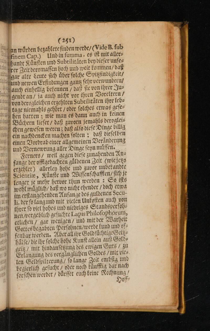 San wuͤrden bezahlete finden werde / (VideB. fub MinemCap.) Und in ſumma,- es iſt mit aller⸗ handt Kuͤnſten und Subtilitäten bey dieſer unſe⸗ Irer Zeit deromaſſen hoch und weit kommen / daß Naar alte Leute ſich uͤber ſolche Spigtzfſindigkeit / nd newen Erfindungen gang ſehr verwundern / Aauch einhellig bekennen / daß ſte von ihrer Ju⸗ Igendt an / is auch nicht vor ihren Voreltern / Nvon derogleichen erzehlten Subtilitäten ihre leb⸗ tage niemahls gehoͤrt / oder folches etwas geſe⸗ hen hatten ; wie man es dann auch in Feinen 2 Büchern Liefer / daß zuvoen jemahls deroglei⸗ chen geweſen weren; daß alſo dieſe Dinge billig ) ein nachdenken machen ſolten: daß diefelben ) einen Bordrabeiner allgemeinen Veränderung und Bernewrung aller Dinge feyn muͤſſen. Ferners / weil gegen diefe zunahenden Uns N fange der offtgedachten guͤldenen Zeit (wie jetzo erzehlet) allerley hohe und Zuvor unbekandte —8u⸗, Kuͤnſte und Wiſſenſchafften / ſich je IM genger je mehr hervor Chun werden : So ifts a wohlmüglich/ daß wo nicht ehender doch etwa U im erftangehenden Anfange des guldenen Secu- al 1, der folangund mit vielen Unkoſten auch von u ihrer fo viel Hohes und niedriges Standsper ſoh⸗ nen, vergeblich geſuchte Lapis Philoſophorum, etlichen / gar wenigen / und mit der Warheit „ Gottes begabten Perfohnen/werde kund und of⸗ fenbar werden. Aber all ihr Goldſuͤchtige Geiß⸗ haͤſſe/ die ihr ſolche hohe Kunſt allein auß Gold⸗ geitz / mit hindanſetzung des ewigen Guts / zu Erlanaung des vergaͤnglichen Goldes mit vier fen. Geldſpilterung / ſo lange Zeit embſig und begierlich geſucht / oder noch kuͤnfftig dar nach forschen werdet / duͤrffet euch keine Rechnung / Hoff⸗ C t