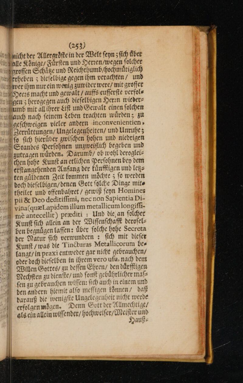 icht der Allergroͤſte in der Welt feyn ſich Über Elle Könige/ Fuͤrſten und Herren / wegen ſ olcher roſſen Schaͤtze und Reichthumb / hochmuͤtiglich erheben 5; diefelbige gegen ihm verachten / und wer ihm nurein wenig zumider were/ mit groſſer Sees macht und gewalt / auffs euſſerſte verfols gen herogegen auch dieſelbigen Herrn wieder⸗ Amb mit all ihrer Lift und Gewalt einen ſolchen uch nach feinem Leben rachten würden; au geſchweigen vieler andern inconvenientien » Zerruͤttungen / Ungelegenheiten/ und Unruhe; ſo ſich hieruͤber zwiſchen hohen und niedrigen Standes Perſohnen unzweiflich begeben und zutragen würden. Darumb / ob wohl deroglei⸗ chen hohe Kunſt an etlichen Perſohnen bey dem erfkangehenden Anfang der kuͤnfftigen und letz⸗ ten güldenen Zeit fommen möchte 5 fo werden N doch diefelbigen/denen Gott ſolche Dinge mite U theilee und offenbahret / gewiß feyn Homines X pii &amp; Deo deditiffimi, nec non Sapientia Di- | vina(qu@Lapidem illum metallicumlongifh- me antecellic) prediti : Und die,an folcher RKunſt fich allein an der Wiſſenſchafft derofel- a ben begnügen laſſen: uͤber folche hohe Secreta A der Natur fich verwundern: fich mit dieſer Kunſt / was die Tincturas Metallicorum be⸗ langt / in praxi entweder gar nicht gebrauchen / oder doch dieſelben in ihrem vero uſu, nach dem Miften Gottes / zu deffen Ehren / den duͤrfftigen Rechſten zu dienſte / und ſonſt gebuͤhrlicher maſ⸗ fen au gebrauchen wiſſen: ſi ch auch in einem und den andern hiemit alſo meffigen koͤnnen / daß barauf die wenigfte Ungelege nheit nicht werde erfolgenmögen, Denn Gott ber Allmechtige / als ein allein wiſſender / hochweiſer / Meiſter und * Hauß⸗