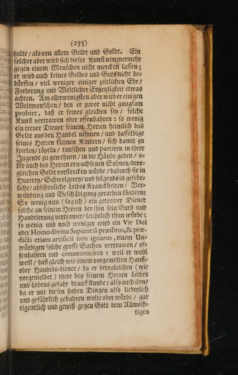 Fhalte / als von allem Gelde und Goldt. Ein aolcher aber wird ſich dieſer Kunſt nimmermehr gegen einem Menschen nicht merken laſſen; Ber wirdauch Feines Geldes und Guts nicht bes duͤrffen/ viel weniger einiger zeitlichen Ehr / Forderung und Weltlicher Ergenligteit etwas A achten, Am allerwenigften aber wirder einigen U Weltmenfchen / den er zuvor nicht gnugſam 4 probirt, daß er feines gleichen fen / ſolche Kunſt vertrawen oder offenbahren: fo wenig ein treuer Diener ſeinem Herren heimlich das Geldt ausden Handel nehmen / und daffelbige ] feines Herren Eleinen Kindern / ftch damit zu ſpielen / toͤpeln taufchen und partiren in ihrer Jugendt zu gewehnen / in die Yande geben / o⸗ U Her auch des Henenerwachfenen Sohnen / dero⸗ gleichen Geldt vorſtrecken würde / dadurch ſie in Hurerey / Schwelgerey / und folgends in gefehr⸗ liche / abſcheuliche Leibes Kranckheiten/ Ver⸗ wundung und Beſch aͤdigung gerathen koͤndten: Sp wenig nun (ſagich) ein getrewer Diener fotche an feinem Herzen der ihm fein Guth und Handtierung vertrawet / Lei htlich thun würde; | {9 wenig und noch weniger wird ein Vir Dei HM ner Homo divina Sapientiä preditus,&amp; pre- di&amp;i etiam artificii non ignarus ‚einem Un⸗ wuͤrdigen folche groſſe Sachen verframen / of⸗ fenbahren und communiciren: weil er wohl weiß / daß gleich wie einem vorgemelten Hauß⸗ oder Handels⸗diener / da er dervaleichen (mie vorgemeldet) thete bey feinem Herzen Leibes md Sehens gefahr drauff ſtunde: alſo auch ihm / da er mit diefen Hohen Dingen alſo liederlich und gefaͤhrlich gebahren wolte oder wuͤrde / gar eigentlich und gewiß gegen Gott dem Allmech⸗ tigen Dust. ru