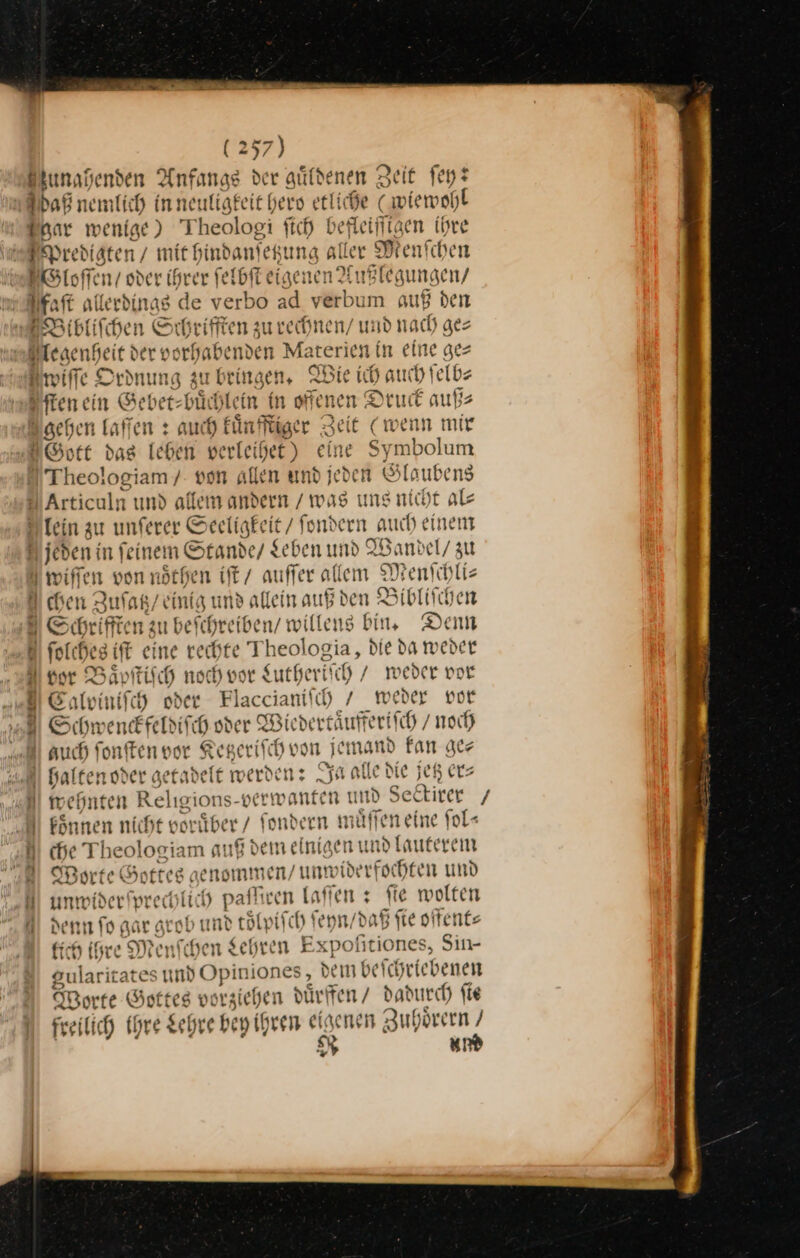 unahenden Anfangs der güldenen Zeit ſey? aß nemlich inneuligfeit h ero ie wiewohl Inar wenige) Theologi ſich befleiſſigen ihre Predigten / mit hindanfetzung aller Menfchen Wloſſen / oder ihrer ſel lbſtei⸗ genen Außlegungen / Ffaſt allerdings de verbo ad verbum auß den Bibliſchen Schrifften zu rechnen / und nach ges legenheit de er vorhabenven Materien in eine ge⸗ Amiffe Ordnung zu bringen, Wie ich auch ſelb⸗ ſten ein Gebet-buͤchlein in offenen! Druck auß⸗ gehen laſſen: auch kuͤnfſtiger Zeit (wenn mir Gott das leben verleihet) eine Symbolum Theologiam / von allen und jeden Slaubens Articuln und allem andern / was uns nicht als lein zu unferer Seeligk eit / fondern auch einem u jeden in feine n Stande/ Leben und Wandel / zu | wiffen von noͤthen iſt / auffer allem Menſchli— u chen Zu ſatz ‚einig und allein auß den Bibliſchen au befchreiben/ willeng bin, Dem eine rechte Theolo: gia, Die da weder vor Baͤpſtiſch noch vor Luth zeriſch, / weder vor niſch oder Flaccianiſch / weder vor ESchwenckfeldiſch oder Wiedertaͤufferiſch /noch auch ſonſten vor Ketzeriſch von jemand Fan ge⸗ | Halten oder getadelt werden: Ja alle die jetz er⸗ Jwehnten Re =|ıgions- en R und Sektirer / MR Fönnen nicht vorüber / fondern mäffen eine fol- D che Theologiam auf dei neinisen und [auferem Worte Gottes geno Iimmen / unwider fochten und H J prechlich paſſiren laſſen: ſie wolten denn ſo gar grob und tolı piſch ſeyn / daß fie offent⸗ tlich ihre Menſchen Lehren Expoſitiones, Sin- dem beſchriebenen uͤrffen / dadurch ſie eigenen Zuhörern / R und aularicates und Opin jones Worte Gottes vorziehen d } ⸗ freilich Ihre Lehre bey ihrer