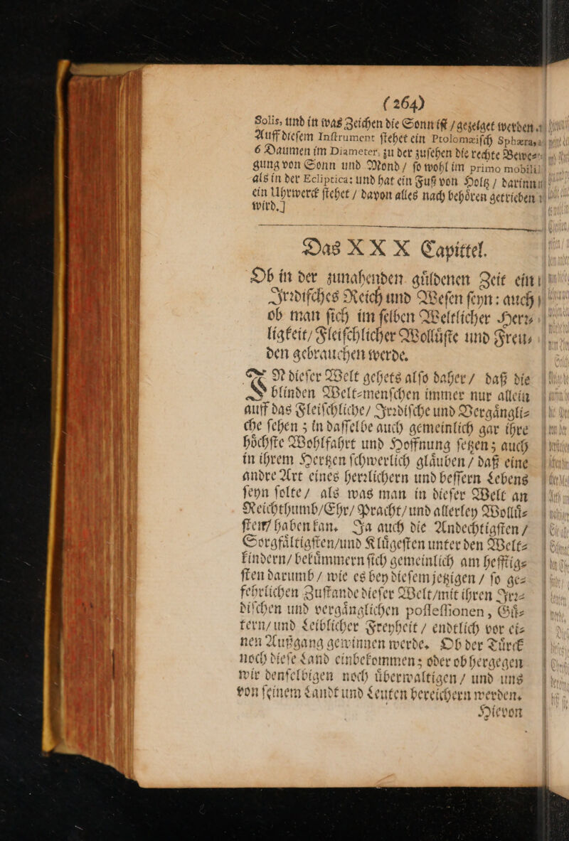 Solis, und in was Zeichen die Sonn iſt / gezelget werben. | Auffdiefem Inſtrument ſtehet ein Ptolomæiſch Sphæra, 6 Daumen im Diameter, zu der zuſehen die rechte Bewe⸗ gung von Sonn und Mond / fo wohl im primo mobili! als in der Ecliptica: und hat ein Fuß von Holtz darin! ein Ri ſtehet / davon alles nach behoͤren getrieben wird.) Das XXX Capittel. Ob in der zunahenden guͤldenen Zeit ein Irrdiſches Reich und Weſen ſeyn: auch ob man fich im ſelben Weltlicher Hera ı|' ligkeit/ Sleifchlicher Wolluͤſte und Freu— den gebrauchen werde. TE De diefer Welt gehets alſo daher / daß die 8 blinden Welt⸗menſchen immer nur allein auff das Fleiſchliche / Irrdiſche und Vergaͤngli⸗ che fehen 3 in daſſelbe auch gemeinlich gar ihre hoͤchſte Wohlfahrt und Hoffnung ſetzen; auch in ihrem Hertzen ſchwerlich glaͤuben / daß eine andre Art eines herrlichern und beſſern Lebens ſeyn ſolte als was man in diefer Welt an Reichthumb / Ehr / Pracht / und allerley Wolliz Rem haben kan. Ya auch die Andechtigſten/ Sorgfaͤltigſten / und Klügeften unterden Welt⸗ kindern / bekuͤmmern ſich gemeinlich am hefftig⸗ ſten darumb / wie es bey dieſem jetzigen / fo ge⸗ fehrlichen Zuſtande dieſer Welt/mit ihren Ire— diſchen und vergaͤnglichen poſſeſſonen, Guͤ— tern / und Leiblicher Freyheit / endtlich vor ei— ßgang gewinnen werde, Ob der Tuͤrck noch dieſe Sand einbefommen: oder ob hergegen mir denſelbigen noch uͤberwaltigen und uns von ſeinem Landt und Leuten bereichern werden, Hievon ws vubb 2