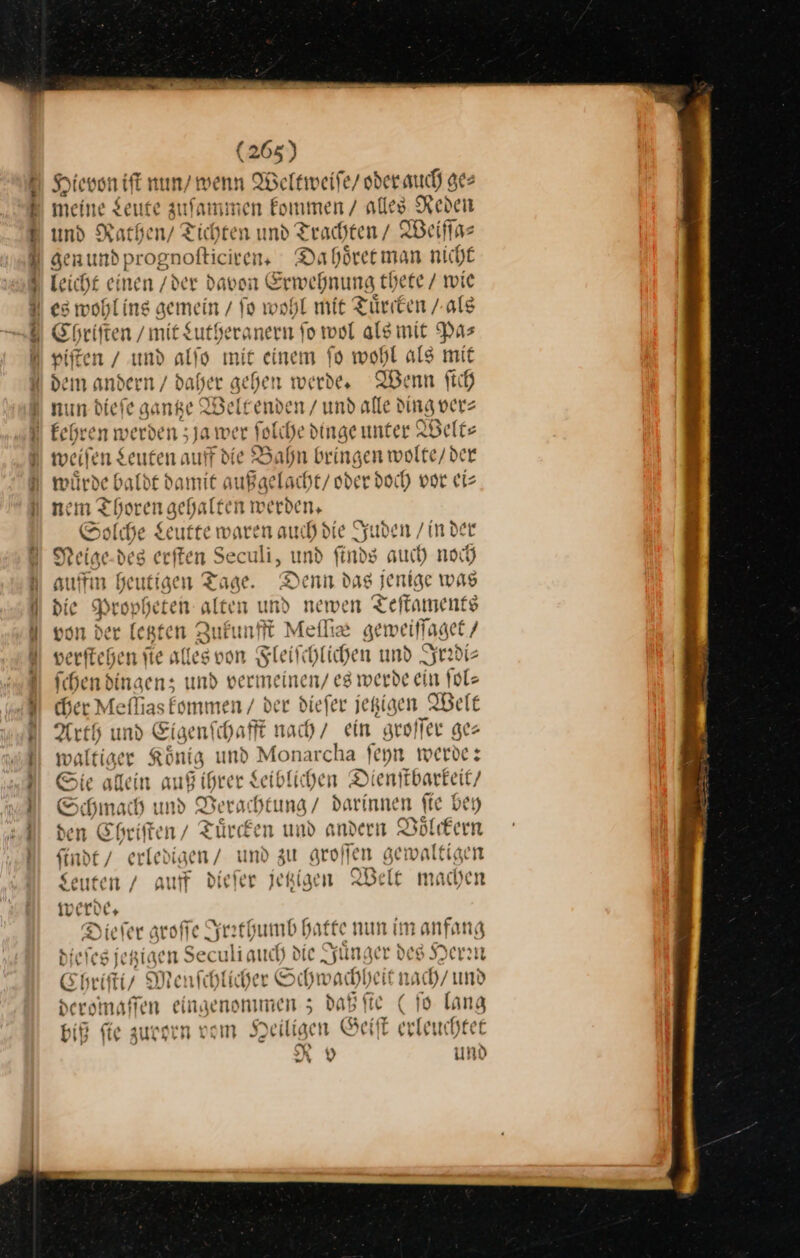—— — — Hievon iſt nun / wenn Weltweiſe / oder auch ge⸗ meine Leute zuſammen kommen / alles Reden und Rathen / Tichten und Trachten / Weiſſa⸗ gen und prognoſticiren. Da hoͤret man nicht leicht einen / derd avon Erwehnung thete / wie Chriſten / mit Lutheranern ſo wol als mit Pa⸗ piſten / und alſo mit einem ſo wohl als mit — — — nun ic gantze Weltenden / und alle ding ver⸗ weiſen en auff die Bahn bringen wolte/der de baldt damit außgelacht / oder doch vor ei⸗ nem Thorei gehalten werden, Solche Leutte waren auch d Jud den /inder Neige des er ten S culi, und nos auch noch ffin heutigen Tage. Denn dag jenige was v Pror Be alten und newen Teſtaments e von der legten Zukunfft Meſſie ge weiſſaget / wis nl “an v eefechenie le soon Fleiſchl lichen und Irrdi⸗ ſchen dingen; und vermeinen/ eg werde ein ſol⸗ cher Meflias kommen / der diefer jegigen Welt Arth und Eigen! chafft nach ein groſſer ges waltiger Koͤnig und Monarcha ſeyn werde: Sie allein auß ihrer Leiblichen Di enſtbarkeit / Schmach und Berachtung / darinnen ſie bey den Chriſten / Tuͤrcken und andern Voͤlckern finde / erledigen / und zu aroffen gewaltigen Seuten / auf dieſer jetzigen Welt machen werde. ieſer groſſe Irrthumb Hatte nun im anfang Biefesient, en Seculiauch die Jünger des Her: Chr ſti / Menſchlicher Schwachheit nach/und croi naſſen eingenommen; daßfte (ſo lang ſie zurorn vom Heiligen Geiſt erleuchtet Rov und %