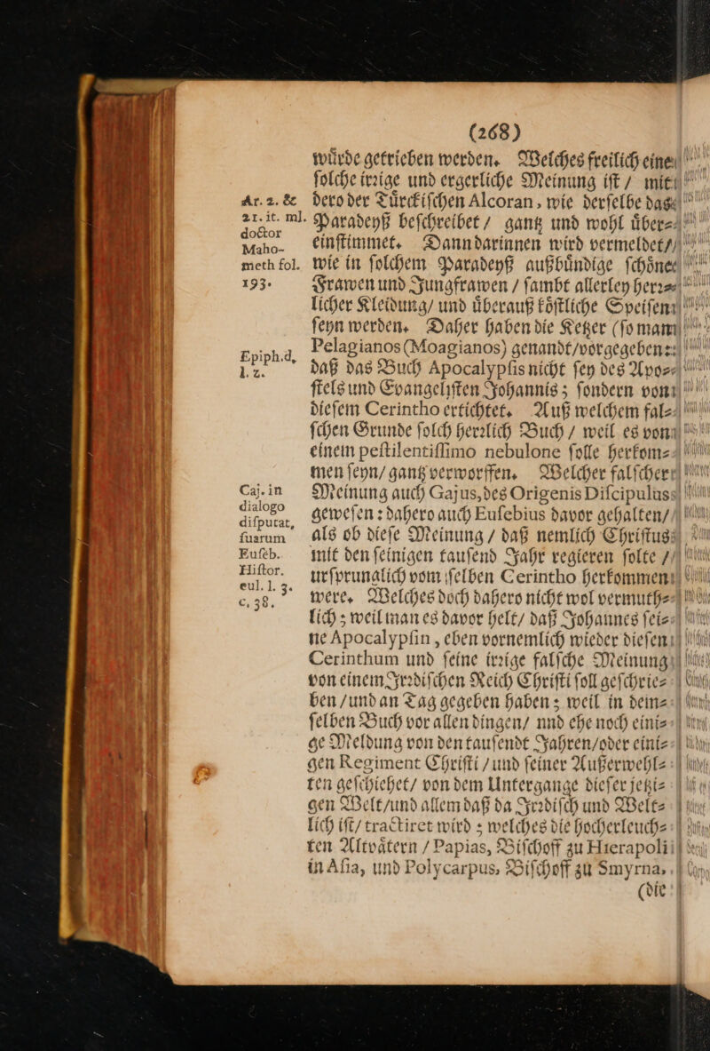 Ar.2.&amp; 21. it. m]. doctor Maho- meth fol. 193. Epiph.d, 1:2. Caj.in dialogo difpurat, fuarım Eufeb. Hiftor. eul.]. 3. c. 38. (268) daß das Buch Apocalypfıs nicht fen des Apo⸗⸗ ur einem peitilentifimo nebulone falle herkom⸗ men ſeyn / gantz verworffen. Welcher falfcherr Meinung auch Gajus, des Origenis Diſcipulus geweſen: dahero auch Eufebius davor gehalten / als ob dieſe Meinung / daß nemlich Chriſtus were, Welches doch dahero nicht wol vermuth⸗ lich; weil man es davor helt / daß Johaunes ſei⸗ ne Apocalypſin, eben vornemlich wieder dieſen ben / und an Tag gegeben haben; weil in deine ſelben Buch vor allen dingen/ nad ehe noch eini⸗ — gen Regiment Eheifti /ımd feiner Außerwehl⸗ ten geſchiehet von dem Untergange diefer jepiz sen Welt / und allem daß da Irediſch und Welt⸗ in Aſia, und Polycarpus, Biſchoff zu Smyrna,