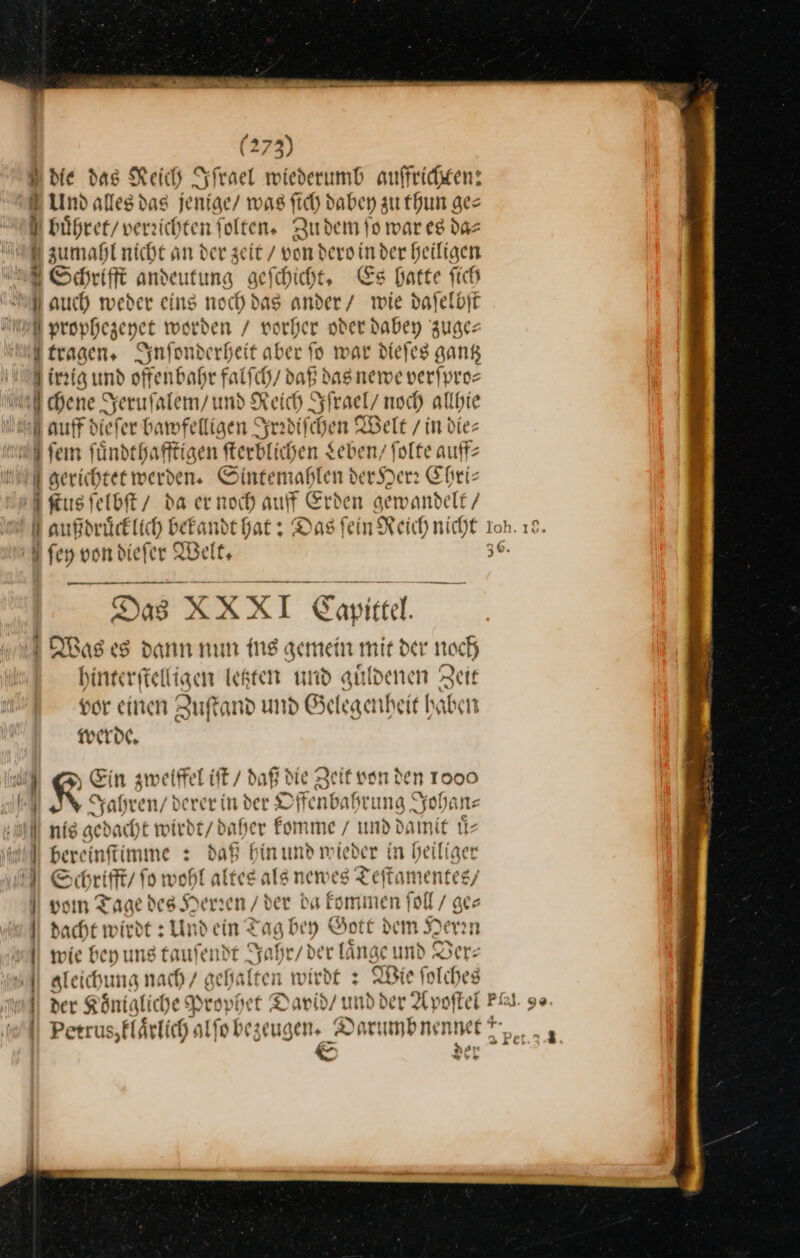 en D die das Reich Iſrael wiederumb auffrichten: E Und alles das jenige/ was fich dabey zu thun ges es bührer/ verzichten folten,. Zu dem fo war es da⸗ zumahl nicht an der zeit / von dero in der heiligen Schrifft andeutung geſchicht. Es hatte fich 1 auch weder eins noch das ander / wie daſelbſt U prophezeyet worden / vorher oder dabey zuge— tragen, Synfonderheit aber fo war dieſes gang Airꝛig und offenbahr falſch / daß das newe verſpro⸗ ml chene Jeruſalem / und Reich Iſrael / noch allhie auff dieſer bawfelligen Irrdiſchen Welt / in dies fen ſuͤndthafftigen ſterblichen Leben / ſolte auff⸗ gerichtet werden. Sintemahlen der Herr Chri— ſtus ſelbſt / da er noch auff Erden gewandelt / NMaußdruͤcklich bekandt hat: Das fein Reich nicht fen von diefer Welt. Per Te = Das XXXI Capittel. Was es dann num ing gemein mir der noch hinterftelligen legten und guͤldenen Zeit vor einen Zuftand und Gelegenheit haben werde. G LEin zweiffel iſt / daß die Zeit von den 1000 A Jahren / derer in der Offenbahrung Johan— all nie gedacht wirdt / daher komme / und damit uͤ— MWbereinſtimmen: daß hin und wieder in heiliger Schrifft / fo wohl altes als newes Teſtamentes / vom Tage des Herren / der da kommen ſoll / ge⸗ ! | || dacht wirdt : Und ein Tag bey Bott dem Nerin || wie bey uns taufendt Jahr / der länge und Derz | aleichung nach / gehalten wirdt + Wie folches i