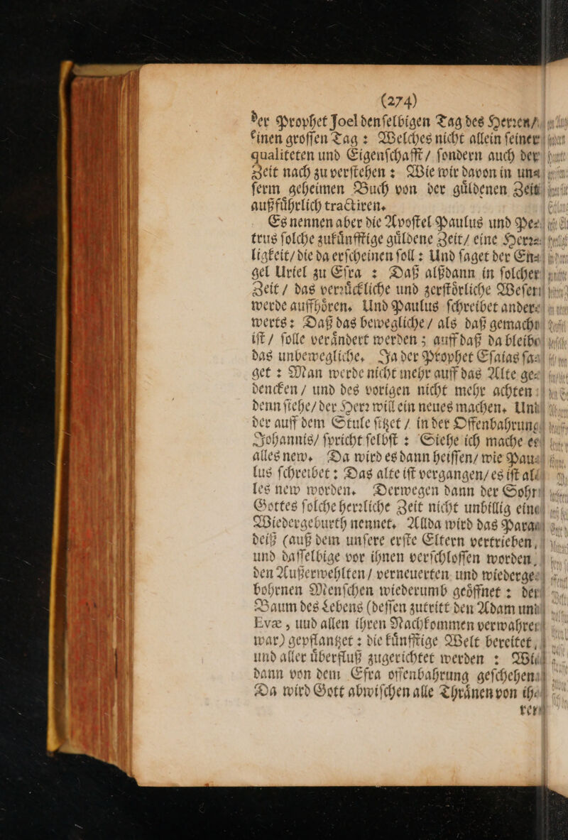 der Prophet Joel den ſelbigen Tag des Herren / n einen groſſen Tag: Welches nicht allein ſeiner u — qualiteten und Eigenſchafft / ſondern auch der ale Zeit nach zuverftehen s Wie wir davon in Luna} ii Ar ferm geheimen Buch von der guldenen Zeit ini außfuͤhrlich tractiren. Es nennen aber die Apoſtel Paulus und Pe⸗ ni J trus ſolche zukuͤnfftige güldene Zeit eine Herr⸗ iii J ligkeit / die da erſcheinen ſoll: Und fager der Era in | gel Urtel zu Efta + Daß alßdann in folchen! ur Zeit / dag verrückliche und zerſtoͤrliche Weſen werde aufhören, Und Paulus fehreiber andere! nn werts: Daß das bewealiche/ als daß gemachn! di iſt folle verändert werden 5 auff daß da bleibe das unbewegliche, Ja der Peopher Eſaias fa: ser: Man werde niche mehr auf dag Alte ge: denken / und des vorigen nicht mehr achten denn ſtehe / der Herr willein neuesmachen, Uni der auff dem Stule fißet / Inder Offenbabrung Johannis / ſpricht ſelbſt: Siehe ich mache &amp; alles new. Da wird esdann heiffen/ wie Pau— lus fihreibee : Das alte ft vergangen / es iſt al⸗ les new worden, Derwegen dann der Sohr Gottes folche gerzliche Zeit nicht unbillig eine) ..; Wiedergeburth nennet. Allda wird das Para u, deiß (auß dein unfere erite Eltern vertrieben, und daffelbige vor ihnen verichloffen worden) ı den Außerwehlten / verneuerten. und wiederge bohrnen Menfchen wiederumb geöffnet + dei ui Baum des Lebens (deffen zutritt den Adam uni. Ev , und allen ihren Nachfommen verwahren war) gepflantzet: die kuͤnfftige Welt bereitet und alter uͤberfluß zugerichtet werden: Wi dann von dem Efra offenbahrung geſchehen Da wird Gott abwiſchen alle Thraͤnen von ih: rer