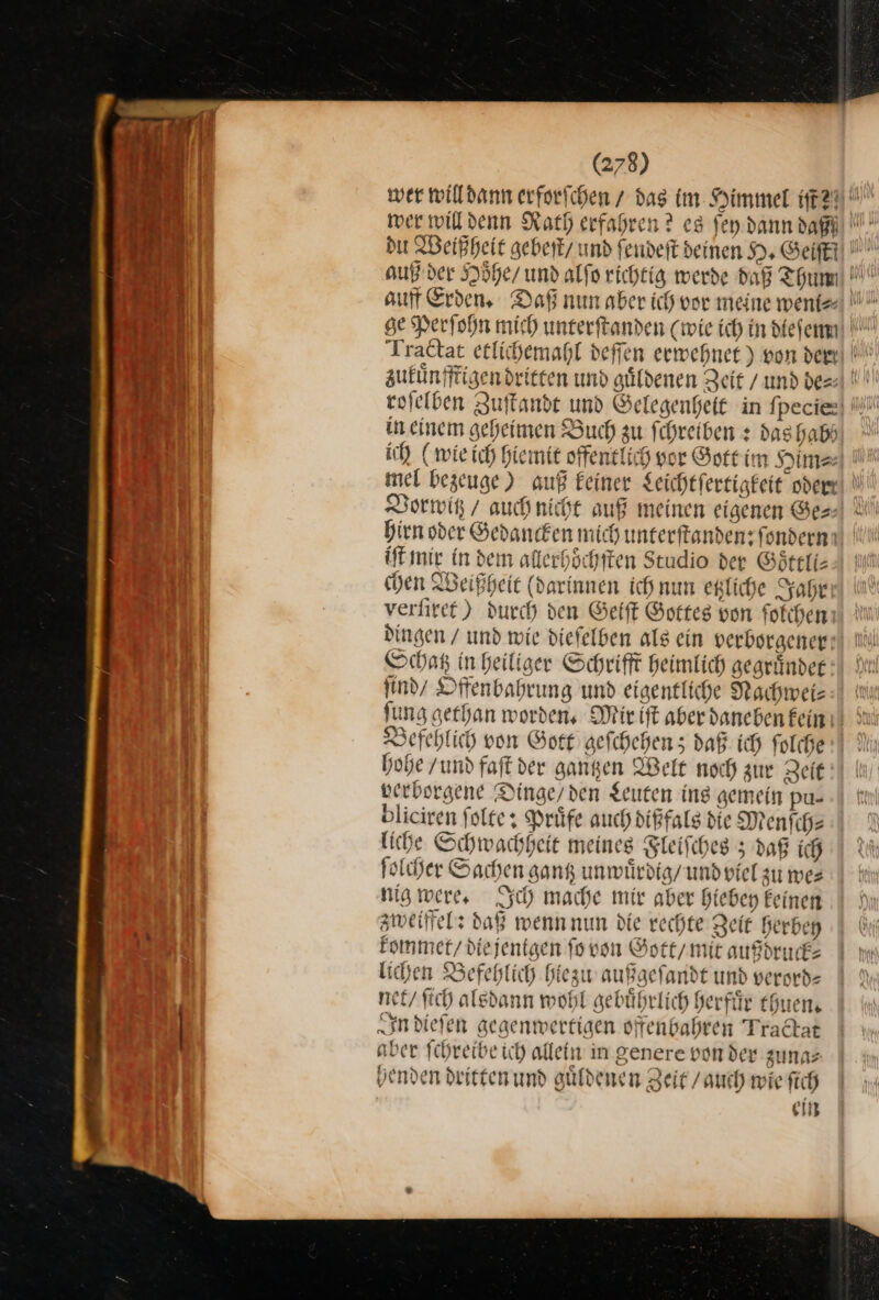 auß der Hoͤhe / und alſo richtig werde daß Thum * zukuͤnff in einem geheimen Buch zu f chreiben: dashabh ich (wie ich hiemit offenelich vor Gott im Him⸗⸗ hirn oder Gedancken mich unterſtanden: ſondern iſt mir in dem allerhoͤchſten Studio der Goͤttli— chen Weißheit (darinnen ich nun etzliche Jahr verſiret) durch den Geiſt Gottes von ſolchen dingen / und wie diefelben als ein verborgener Schatz in Heiliger Schrift heimlich gegruͤnder find’ Dffenbahrung und eigentliche Nachwei— fung gethan worden, Mir ift aberdaneben fein: Befehlich von Gott geſchehen; daß ich ſolch hohe / und faſt der gantzen Welt noch zur Zeit verborgene Dinge/den Leuten ing gemein pu- bliciren ſolte: Prüfe auch dißfalg die Menſch— liche Schwachheit meines Fleifches 5 daß ich folder Sachen gang unwuͤrdig / und viel zu mes nig were, Ich mache mir aber hiebey Eeinen zweiffel: daß wenn nun die rechte Zeit berben kommet / die jentgen fo von Gott / mit außbruck lichen Befehlich hlezu außgeſandt und verord— net / ſich alsdann wohl gebuͤhrlich herfuͤr thuen. In dieſen gegenwertigen offenbahren Tradat aber ſchreibe ich allein in genere von der zuna⸗ henden dritten und guͤldenen Zeit / auch wie ſich ein