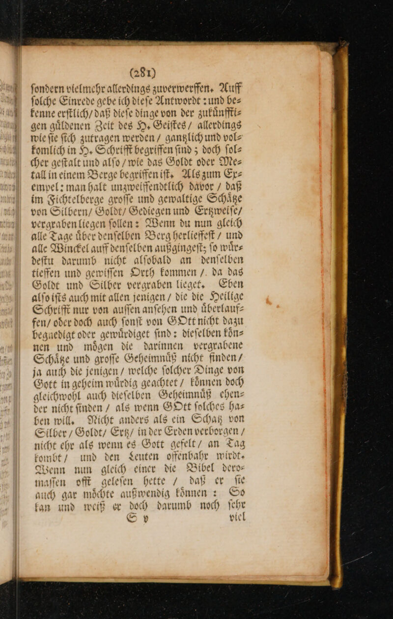 fondern vielmehr allerdings zuverwerffen. Auff folche Einrede gebe ich diefe Antwordf und bes Fenne erftlich/ daB diefe dinge von der zukuͤnffti⸗ gen guͤlde ien Zeit des H. Geiſtes / allerdings wie ſie ſich ———— Sen / gantzlich und vol⸗ komlich in H. Schri ſſt begriffen ind; doch ſol— cher geftalt und alſo, ‚wie dag Goldt oder Me: £all in einem Berge beariffen iſt. Alszum Ex⸗ empel: man halt unzweiffendtlich davor / daß im Fichtelbe rge groſſe und gewaltige Schaͤtze von Silbern / Goldt / Gediegen und Ertzweiſe / —— n: Wenn du nun gleich alle Tage über denſelben Berg herlieffeſt / und alle Winckel auffdenfelben außgingeft; fo wuͤr⸗ deſtu darumb nicht alfobald an denſelben tieffen md gemwiffen Orth kommen / da das Goldt und Silber vergraben lieget. Eben alſo iſts auch mie allen jenigen / die die Heilige Schrift nur von auffen anſehen und überlaufs fen/ oder doch auch fonit von GO Ott nicht dazu begnedigt oder gewuͤrdiget find: dieſelben koͤn⸗ nen und moͤgen die darinnen vergrabene Schaͤtze und groſſe Geheimnuͤß nicht finden / ja aut h die jenigen / welche folder Dinge von Gott in geheim würdig geachtet / Eönnen doch gleichwohl auch diefelben Geheimnuͤß chen der niı iche ſind. en / als wenn GOtt folches has Gen will, Nicht anders ale ein Schatz von llber, Sohbty Ertz / inder Erden verborgen / nicht ehr alg wenn eg Gott gefelt an Tag kombt / und den Leuten offenbahr wirdt. Wenn nun gleich einer die Bibel dero— maſſen offt geleſen hette / daß er fie auch gar moͤchte außwendig koͤnnen: So kan und weiß er doch darumb noch ſehr S 13) viel