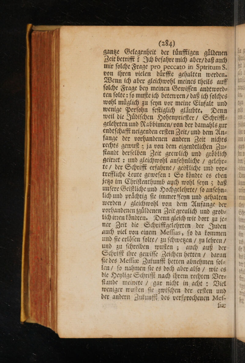 Hanke Gelegenheit der kuͤnfftigen alildenen Zeit betrifft 2 Ich befahre mich aber / daß auch mir ſolche Frage pro peccato in Sptritum $. bon ihren vielen duͤrffte gehalten werden, Wenn ich aber gleichwohl meines theils auff ſolche Frage bey meinen Gewiffen andeworde ten folte: fo muſte ich betewren / daß ich folcheg wohl müglich zu ſeyn vor meine Einfalt und wenige Perſohn feſtiglich glaͤubte. Denn weil die Juͤdiſchen Hohenprieſter / Schrifft— gelehrten und Rabbinnen / von der damahls zur endtſchafft neigenden erſten Zeit und dem Anz fange der vorhandenen andern Zeit nichts rechts gewuſt; ja von dem eigendtlichen Zus ſtandt derfelden Zeit grewlich und groͤblich geirret: und gleichwohl anſehnliche / gelehr— te / der Schrifft erfahrne / geiſtliche und vor— £reffliche Seute gewefen 3 So koͤndte es eben jetzo im Ehriftenthumb auch wohl feyn 5 daß unfere Geiffliche und Hochgelehete/ fo anfehn: lich und prächtig fie immer ſſeyn und gehalten werden / gleichwohl von dem Anfange der vorhandenen fgüildenen Zeit geeulich und grob— lich irꝛen Eöndten. Denn gleich wie dort zu jez ner Zeit die Schrifftgelegrten der Juden such viel von einem Meflias, fp da kommen und fie erlöfen ſolte zu ſchwetzen / zu lehren / und zu fihreiben wuſten; auch auf der Schrifft ihre gewiffe Zeichen Heften / daran fiedes Meſſie Zufunfft Herten abnehmen folz len / fo nahmen fte es doch aber alſo / wie es die Heylige Schrift nach ihrem rechten Der: ſtande meinete / gar nicht in acht : Diel weniger wuſten fie zwiſchen der. erſten und der andern Zukunfft des verfprochenen Mef- 8 se