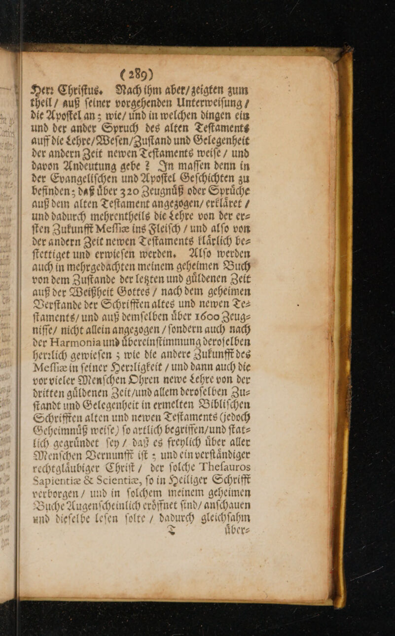 er Chriſtus. Nach ihm aber/ zeigten zum theil / auß feiner vorgehenden Unterweifung 7 die Apoſtel an; wie/ md in welchen Dingen ein und der ander Spruch des alten Teſtaments auff die Schre/ Weſen / Zuſtand und Gelegenheit der andern Zeit newen 1 Teffaments weife/ und —* Anden tung aebe 2 In maffen denn in er Evangellſchen und Apoftel Geſchichten zu —5 daß über 320 Zeugnuͤß oder Sprüche auß dem alten Teftament angezogen/ erkläre / und dadurch mehrentheils die Lehre von der ers ſten Zukunft Meflie ins Sleifch / und alfo von der andern Zeit newen Teftamentg Flärlich bez fterfiget und erwiefen werden, Alſo werben auch in mehrgedachten meinem geheimen ? Buch von dem Zuſtande der letzten und guͤldenen Zeit auß der Beigt heit Gottes / nachdem geheimen Verſtande der Schrifften altes und newen Te⸗ ſtaments / und auß demſelben uͤber 1000 Zeug⸗ Bene nicht allein angez ogen /Tondern auch nach e Harmonia und übereinffimmung derofelben herzlich gewieſen; wie bie andere Zufunfft des Mefliz in feiner Heraligkeit / und dann auch die vor vieler Menschen Ohren newe Lehre von der dritten güldenen Zeit / und allem derselben Zu— ſtandt und Gelegenheit in ermelten Biblifchen Schrifften alten und newen Teſtaments (Jedoch Seh heimnuͤß weiſe) fo artlich begriffen / und ſtat⸗ lie ge guͤndet ſey / daß eg freylich uͤber aller Menſchen Vernunfft iſt; —— tändiger —— Chriſt / der ſolche Theſauros Sapientie &amp; Scientiæ, ſo in Heiliger Schrifft verborgen / und in ſolchem meinem geheimen Buche Augenſcheinlic h eröffnet ſi nd/ anſchauen und dieſelhe leſe n A / dadur ch) aleich! Iabm Di — 9 ibe (&gt;