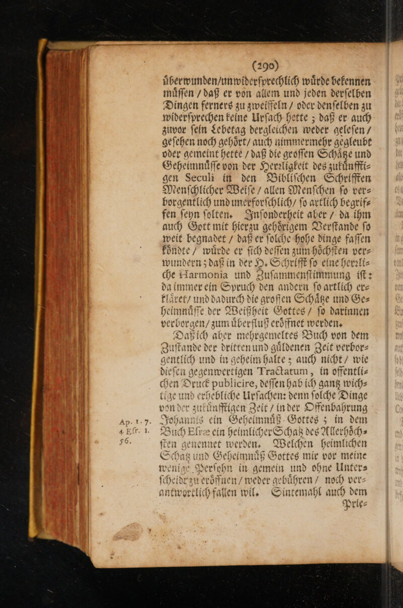 (296) übermunden/unmwiderfprechlich würde befennen müffen / daß er von allem und jeden derfelben Dingen fernerg gu zweiffeln / oder denfelben zu widerſprechen Feine Urſach bette ; daß er auch zuvor fein gebetag dergleichen weder geleſen / geſehen noch gehoͤrt / auch nimmermehr gegleubt oder gemeint hette / daß die groſſen Schaͤtze und Geheimmuͤſſe von der rtigtet des zukuͤnffti⸗ sen Seculi in den Bibliſchen Schrifften Menſchlicher Weife / allen Menfchen fo ver: borgentlich und unerforichlich/ fo artlich begrif⸗ fen ſeyn ſolten. Syn ſonderheit aber / va. ihm auch Sort mit Hierzu gehörigem T Jerſtande ſo weit — daß er ſolche hohe dinge faſſen koͤndte / würde er ſich deſſen zum hoͤchſten vers wundern; —** H. Scht riftt fo eine herrli⸗ che Harmonia und Zuſammenſtimmung iſt: da immer ein Spruch den andern ſo artlich er— klaͤret / und dadurch die grogen Schaͤtze und Ge— heimnuͤſſe der Weißheit Gottes / fo darinnen ver be ergen/ zun naͤberfluß ße Sffnenn verden. Daß ich aber mehrgen — Buch von dem Zu f Tande der driftenund güldenen Zeit verbors 7 gentlich und in geheim halte; auch nicht / wie dieſer gegenwertigen Tr actatum, in offentli- &gt; SD: uck pubi icire, de fendab ich sank wich⸗ tige und echebtic se Lirfachens denn folche Dinge Bon der: nenffiige n Zeit / inder Offenbafrung kann nis ein Geheimnuͤß Gottes 5 in dem Buch Eſræ ein heimliherSchak des Allerhoͤch⸗ ſten — werden. Welchen heimlichen * ind Geheimnuͤß Gottes mir vor meine wenige — in gemein md ohne Unter⸗ ſch idt zu eroͤffnen / weder gebuͤhren / noch ver— ant ——— wil. S ntemahl auch dem Prie⸗